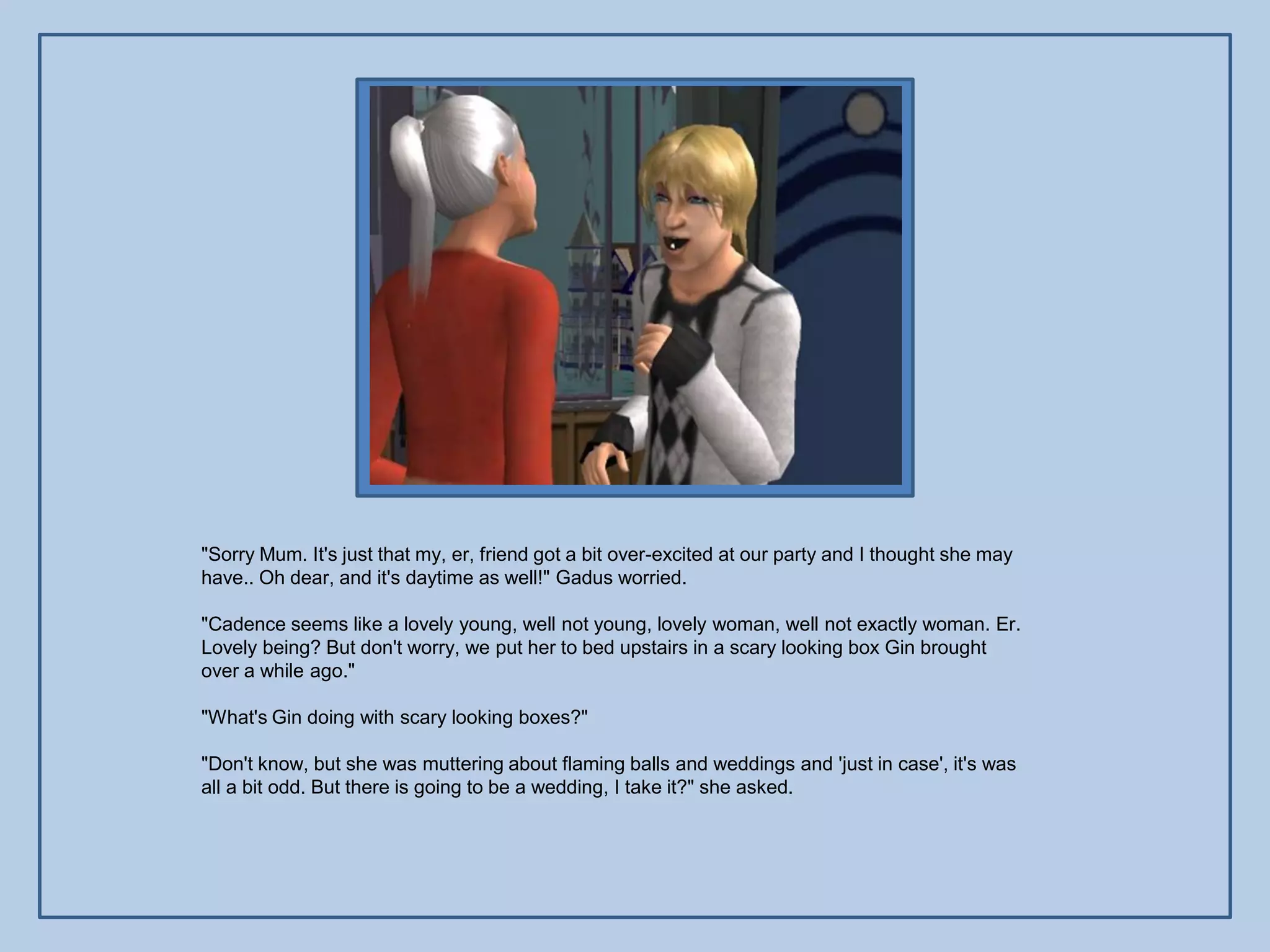 "Sorry Mum. It's just that my, er, friend got a bit over-excited at our party and I thought she may
have.. Oh dear, and it's daytime as well!" Gadus worried.

"Cadence seems like a lovely young, well not young, lovely woman, well not exactly woman. Er.
Lovely being? But don't worry, we put her to bed upstairs in a scary looking box Gin brought
over a while ago."

"What's Gin doing with scary looking boxes?"

"Don't know, but she was muttering about flaming balls and weddings and 'just in case', it's was
all a bit odd. But there is going to be a wedding, I take it?" she asked.
 