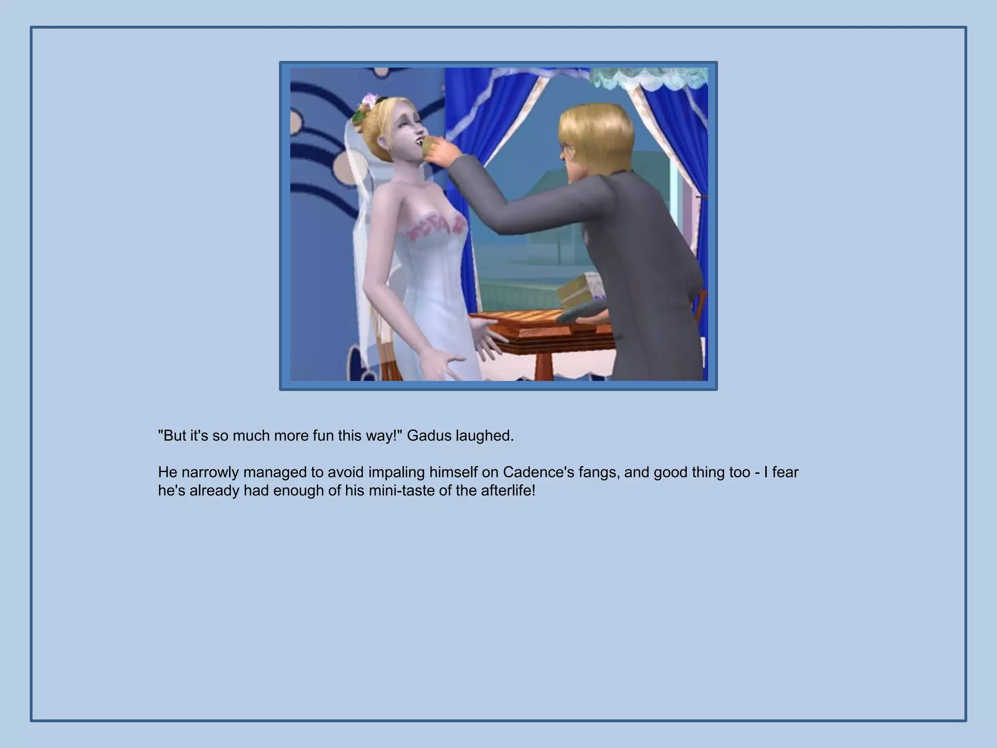 "But it's so much more fun this way!" Gadus laughed.

He narrowly managed to avoid impaling himself on Cadence's fangs, and good thing too - I fear
he's already had enough of his mini-taste of the afterlife!
 