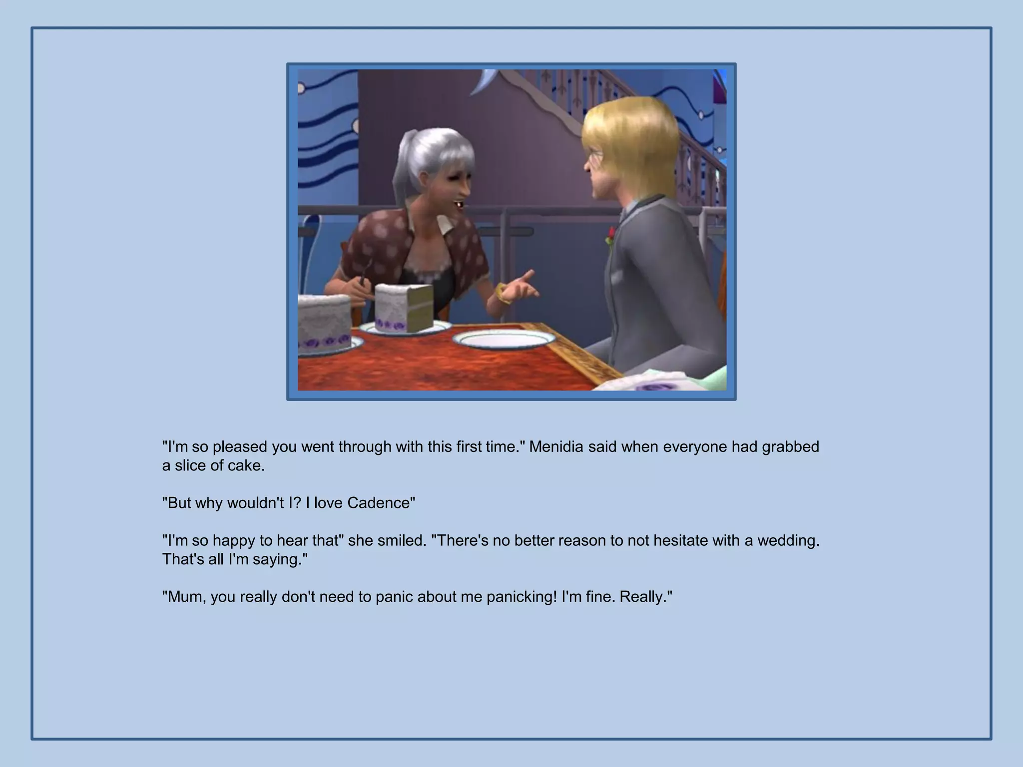 "I'm so pleased you went through with this first time." Menidia said when everyone had grabbed
a slice of cake.

"But why wouldn't I? I love Cadence"

"I'm so happy to hear that" she smiled. "There's no better reason to not hesitate with a wedding.
That's all I'm saying."

"Mum, you really don't need to panic about me panicking! I'm fine. Really."
 