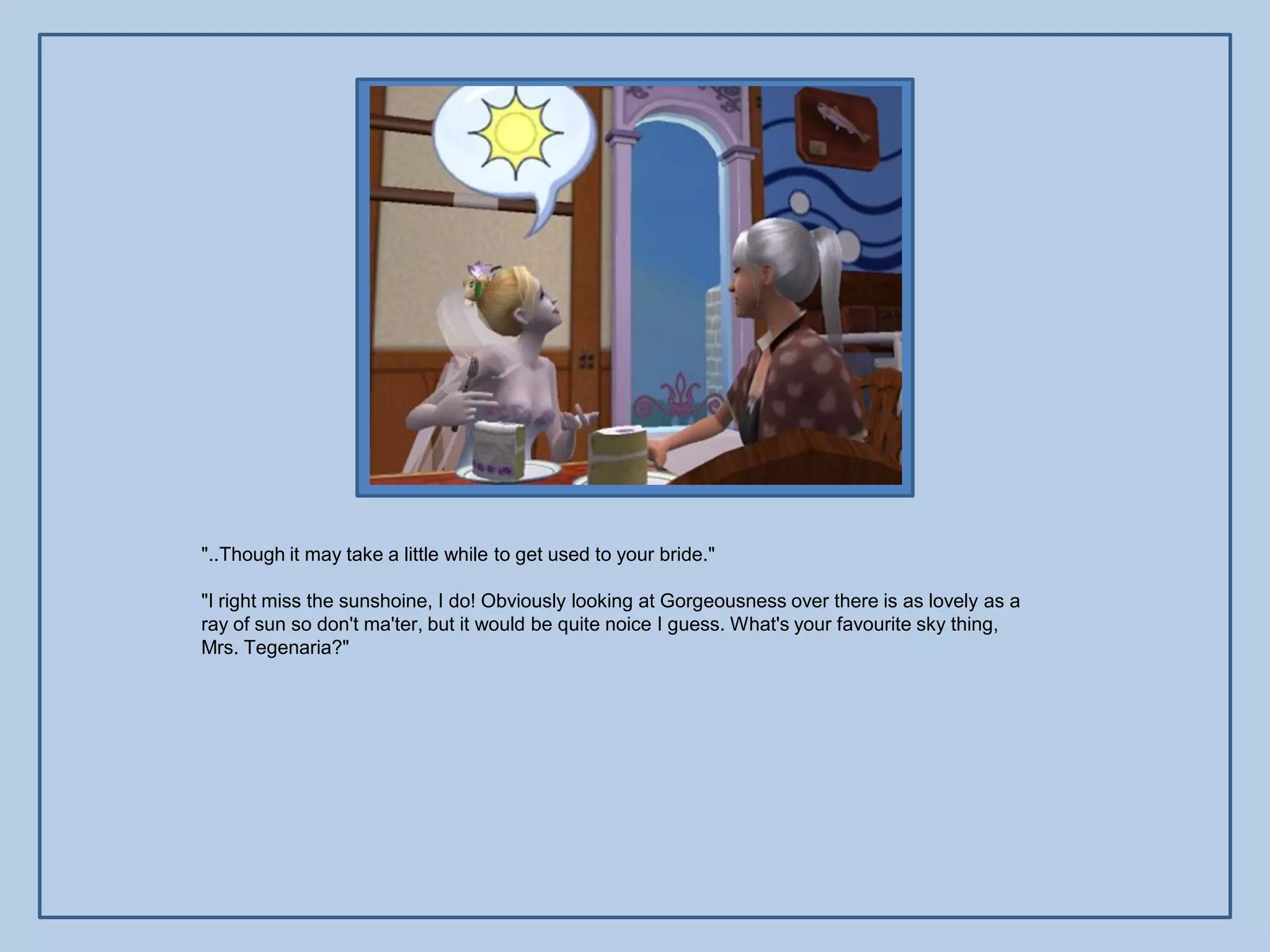 "..Though it may take a little while to get used to your bride."

"I right miss the sunshoine, I do! Obviously looking at Gorgeousness over there is as lovely as a
ray of sun so don't ma'ter, but it would be quite noice I guess. What's your favourite sky thing,
Mrs. Tegenaria?"
 