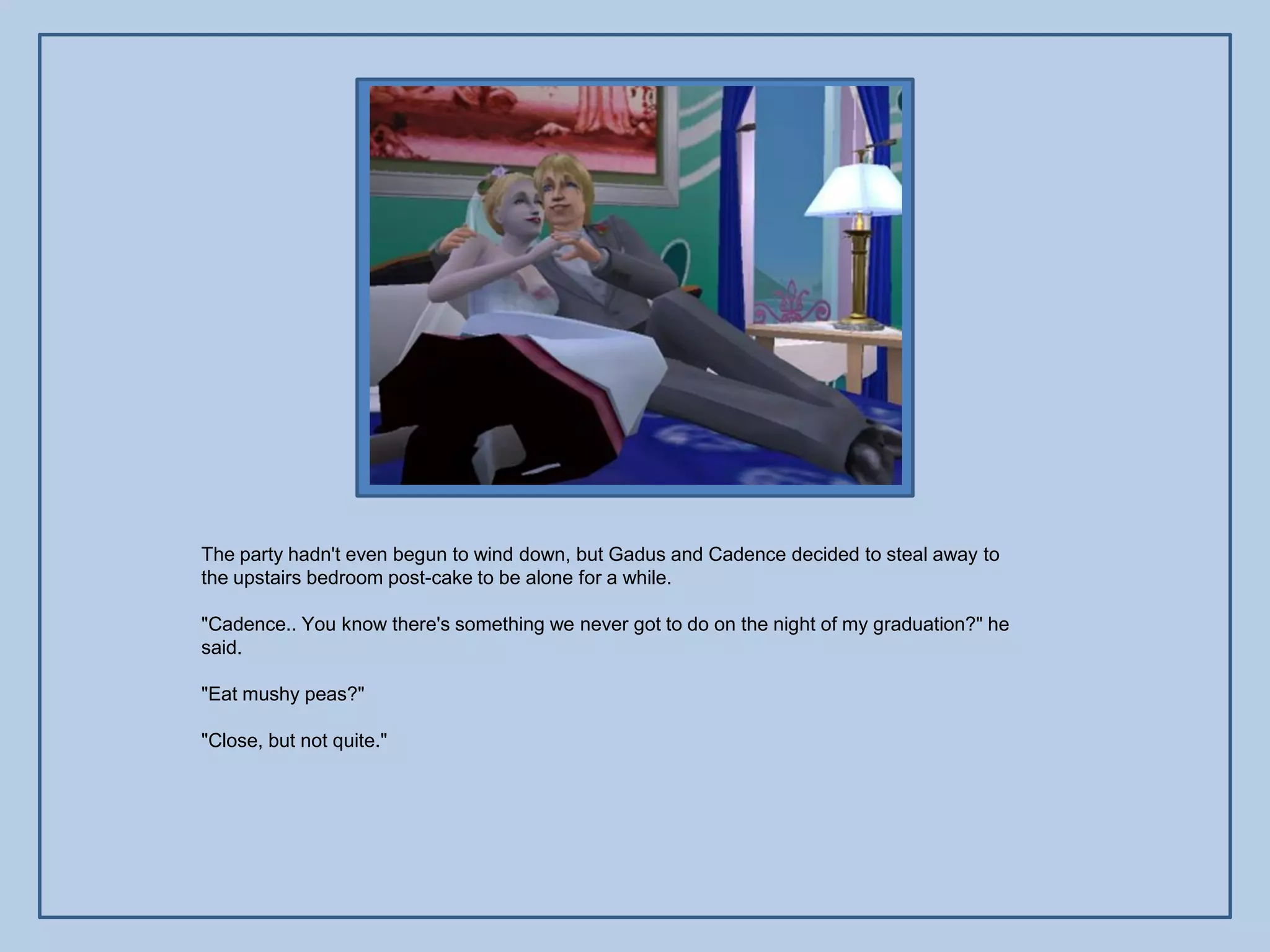 The party hadn't even begun to wind down, but Gadus and Cadence decided to steal away to
the upstairs bedroom post-cake to be alone for a while.

"Cadence.. You know there's something we never got to do on the night of my graduation?" he
said.

"Eat mushy peas?"

"Close, but not quite."
 