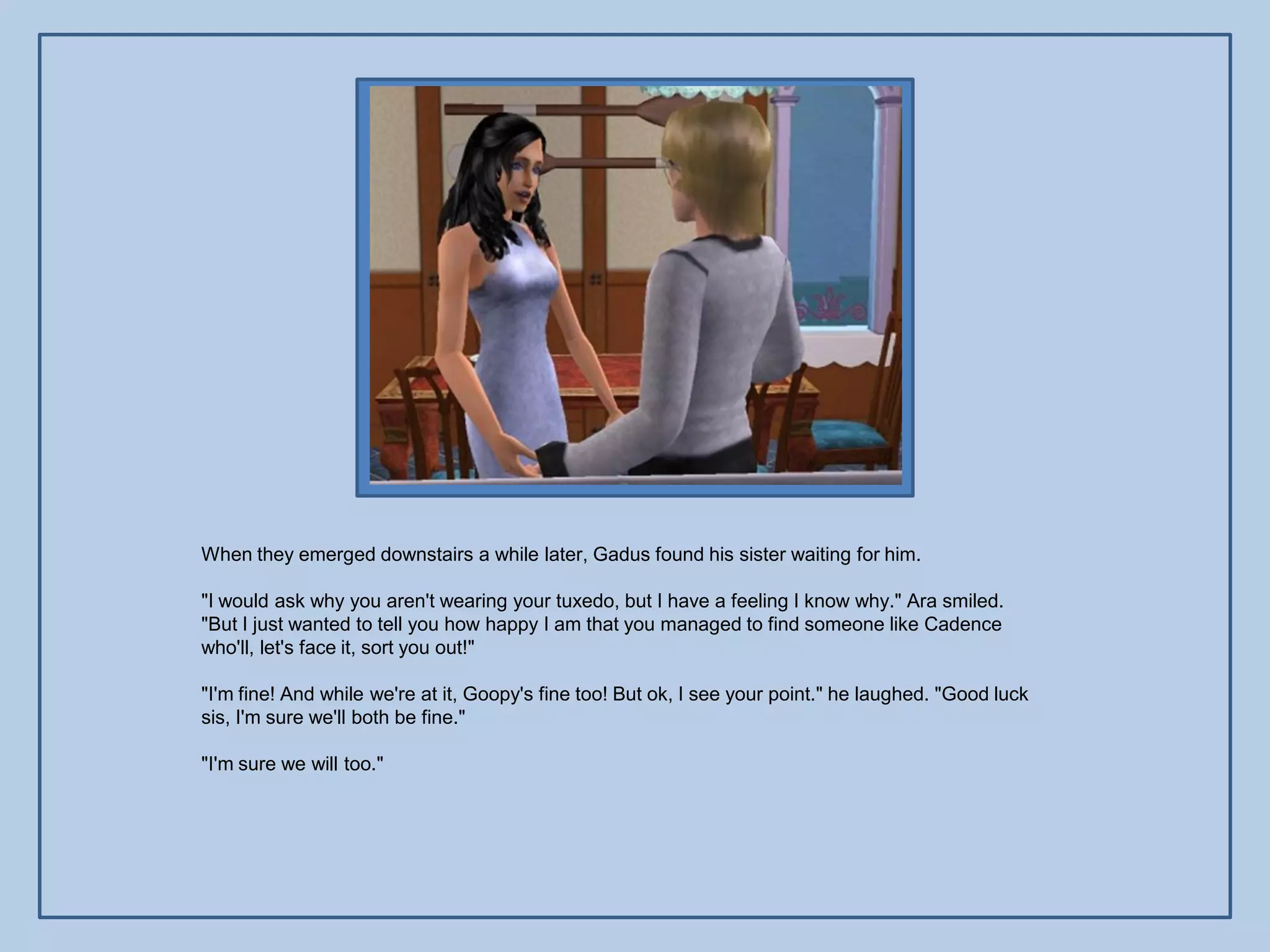 When they emerged downstairs a while later, Gadus found his sister waiting for him.

"I would ask why you aren't wearing your tuxedo, but I have a feeling I know why." Ara smiled.
"But I just wanted to tell you how happy I am that you managed to find someone like Cadence
who'll, let's face it, sort you out!"

"I'm fine! And while we're at it, Goopy's fine too! But ok, I see your point." he laughed. "Good luck
sis, I'm sure we'll both be fine."

"I'm sure we will too."
 