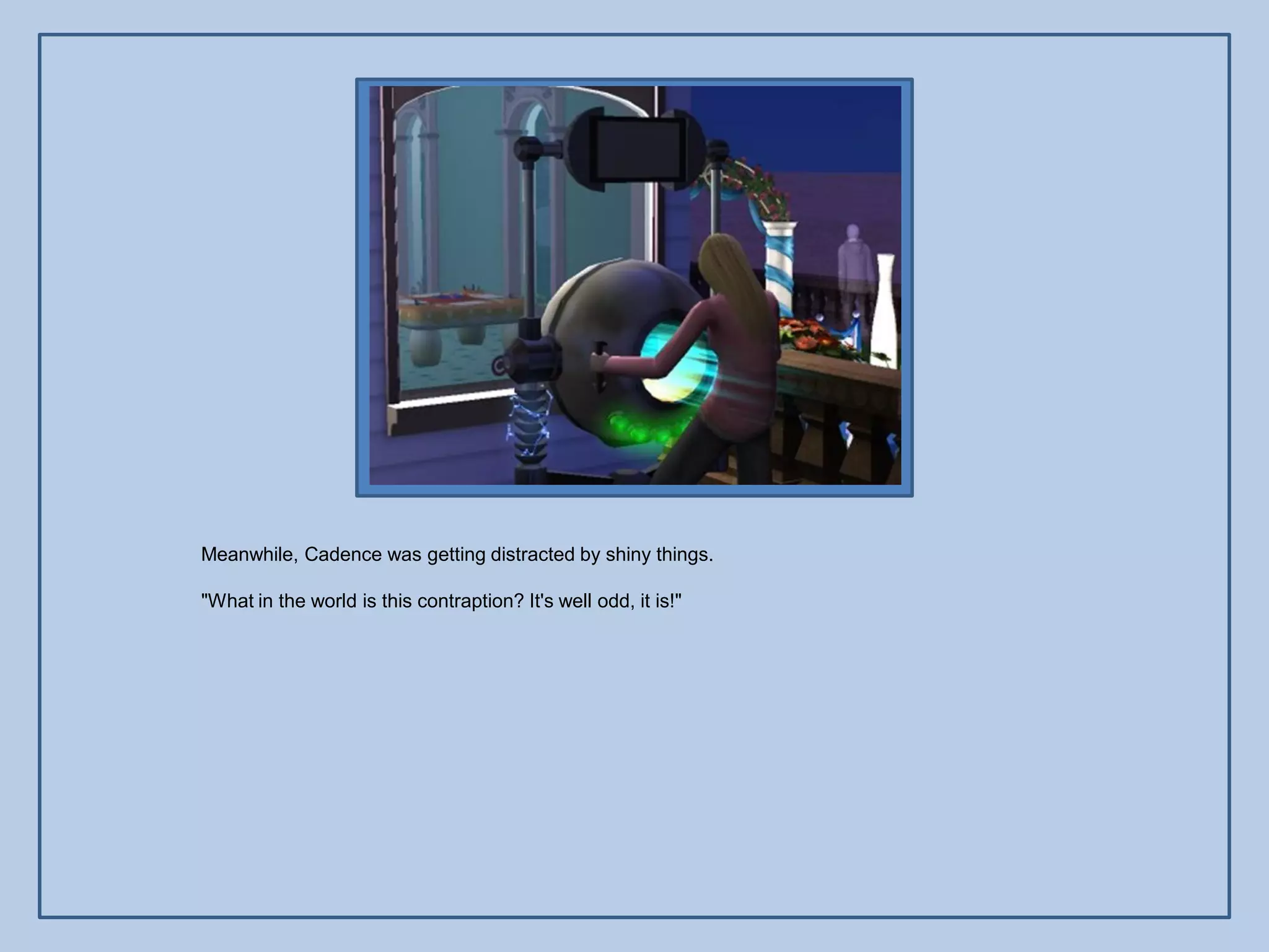 Meanwhile, Cadence was getting distracted by shiny things.

"What in the world is this contraption? It's well odd, it is!"
 