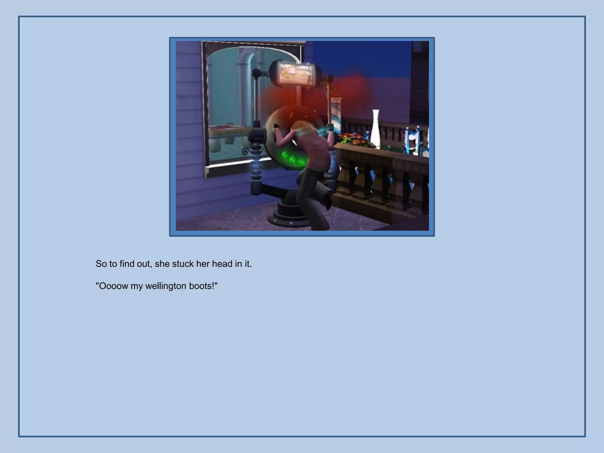 So to find out, she stuck her head in it.

"Oooow my wellington boots!"
 