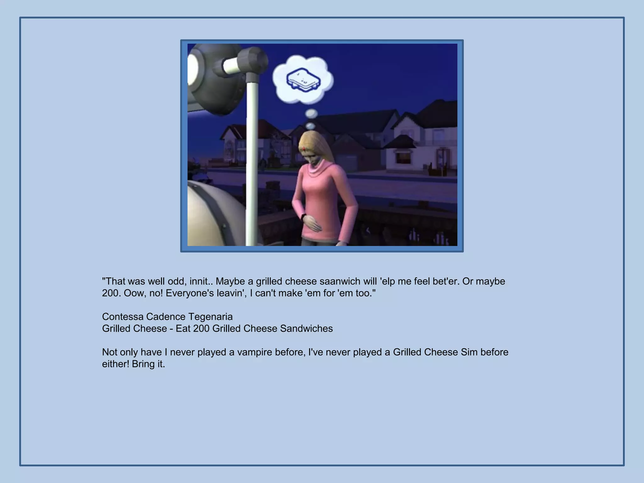 "That was well odd, innit.. Maybe a grilled cheese saanwich will 'elp me feel bet'er. Or maybe
200. Oow, no! Everyone's leavin', I can't make 'em for 'em too."

Contessa Cadence Tegenaria
Grilled Cheese - Eat 200 Grilled Cheese Sandwiches

Not only have I never played a vampire before, I've never played a Grilled Cheese Sim before
either! Bring it.
 