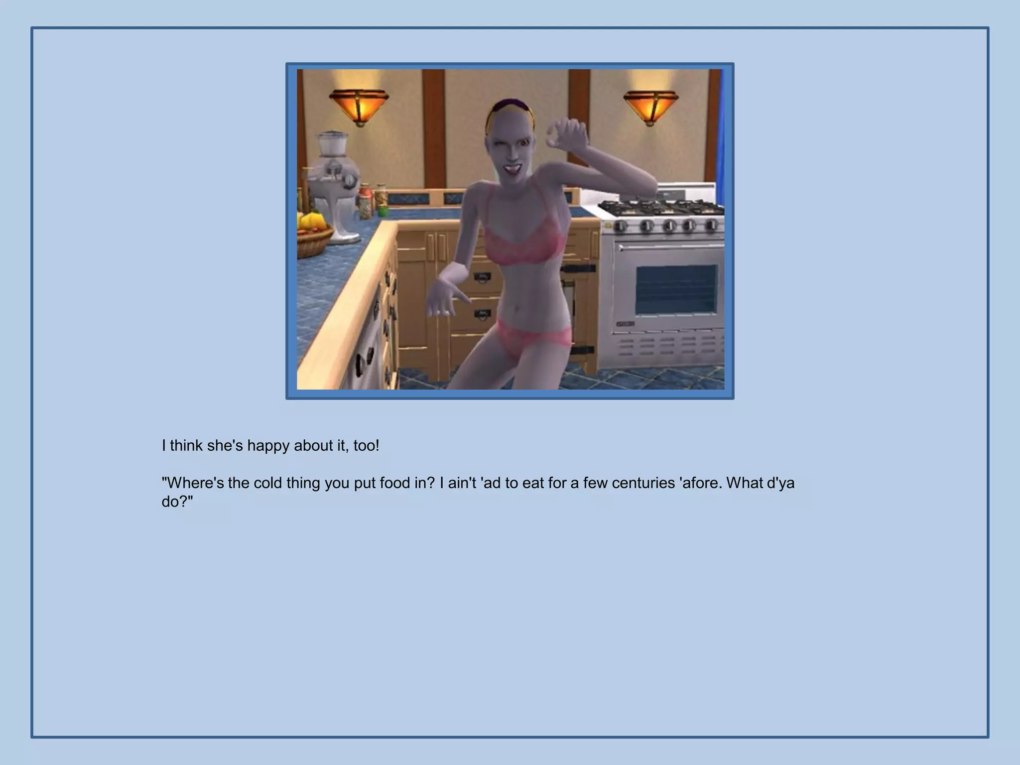 I think she's happy about it, too!

"Where's the cold thing you put food in? I ain't 'ad to eat for a few centuries 'afore. What d'ya
do?"
 