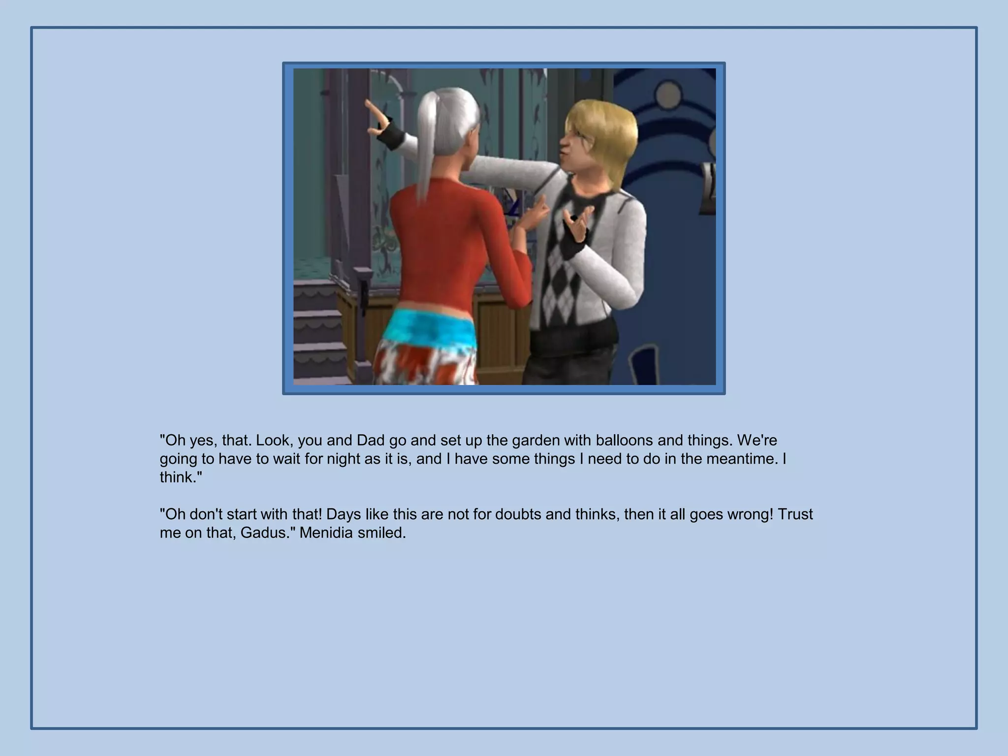 "Oh yes, that. Look, you and Dad go and set up the garden with balloons and things. We're
going to have to wait for night as it is, and I have some things I need to do in the meantime. I
think."

"Oh don't start with that! Days like this are not for doubts and thinks, then it all goes wrong! Trust
me on that, Gadus." Menidia smiled.
 
