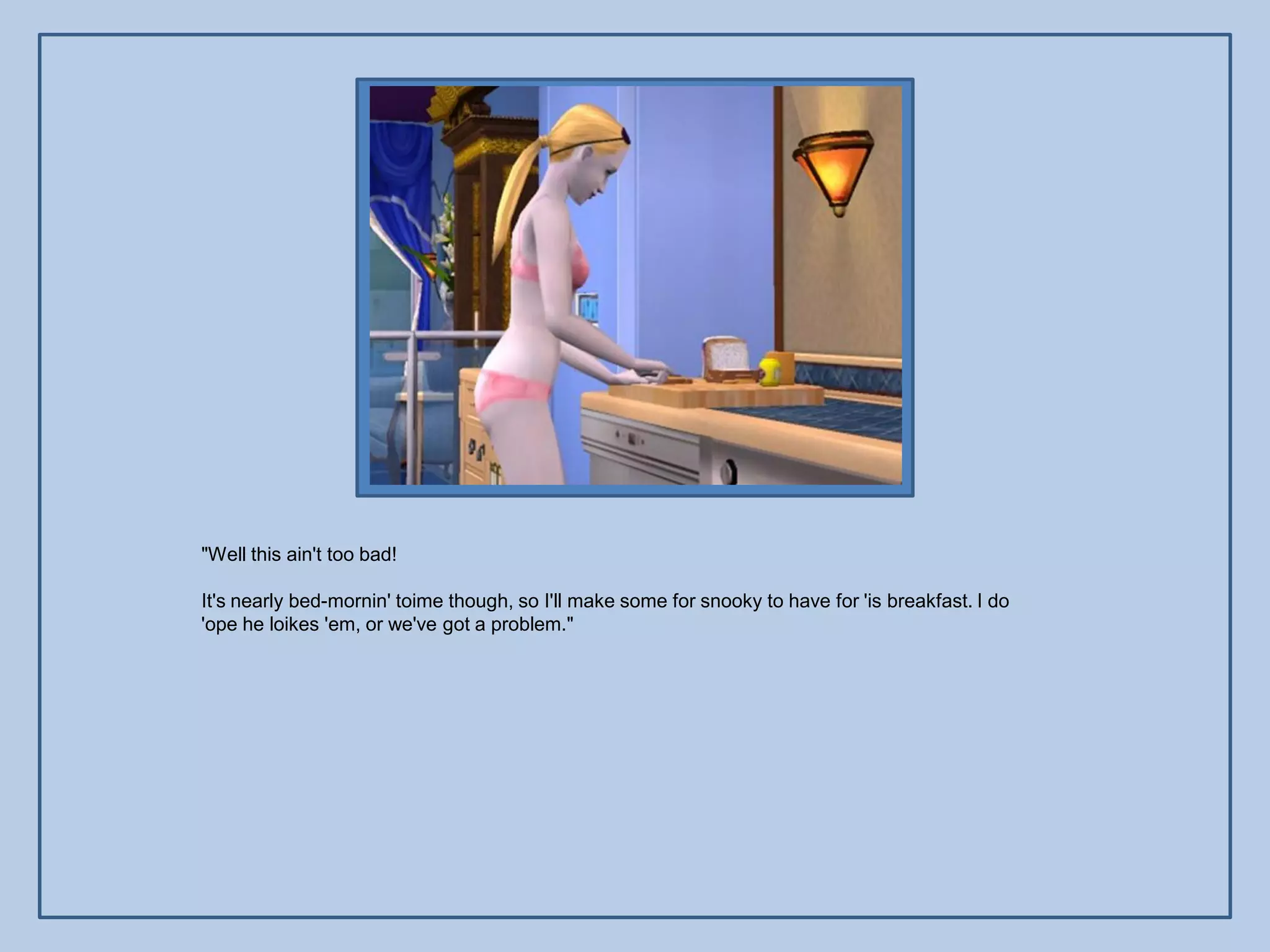 "Well this ain't too bad!

It's nearly bed-mornin' toime though, so I'll make some for snooky to have for 'is breakfast. I do
'ope he loikes 'em, or we've got a problem."
 