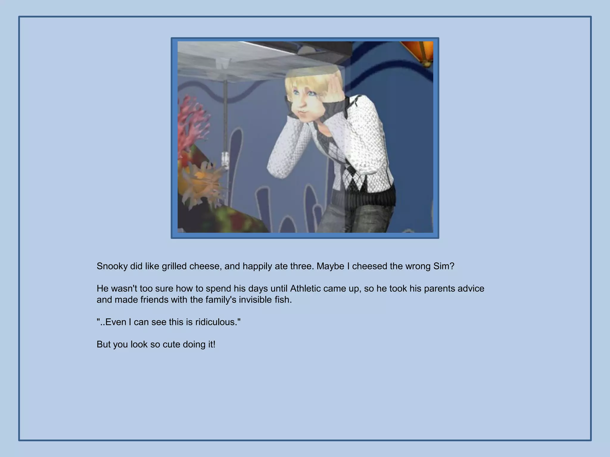 Snooky did like grilled cheese, and happily ate three. Maybe I cheesed the wrong Sim?

He wasn't too sure how to spend his days until Athletic came up, so he took his parents advice
and made friends with the family's invisible fish.

"..Even I can see this is ridiculous."

But you look so cute doing it!
 