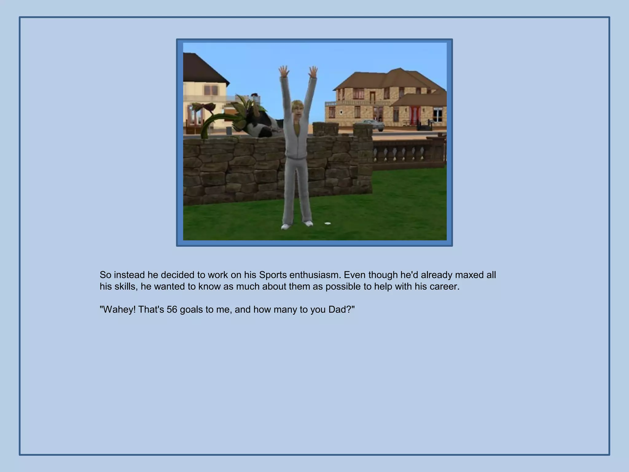 So instead he decided to work on his Sports enthusiasm. Even though he'd already maxed all
his skills, he wanted to know as much about them as possible to help with his career.

"Wahey! That's 56 goals to me, and how many to you Dad?"
 