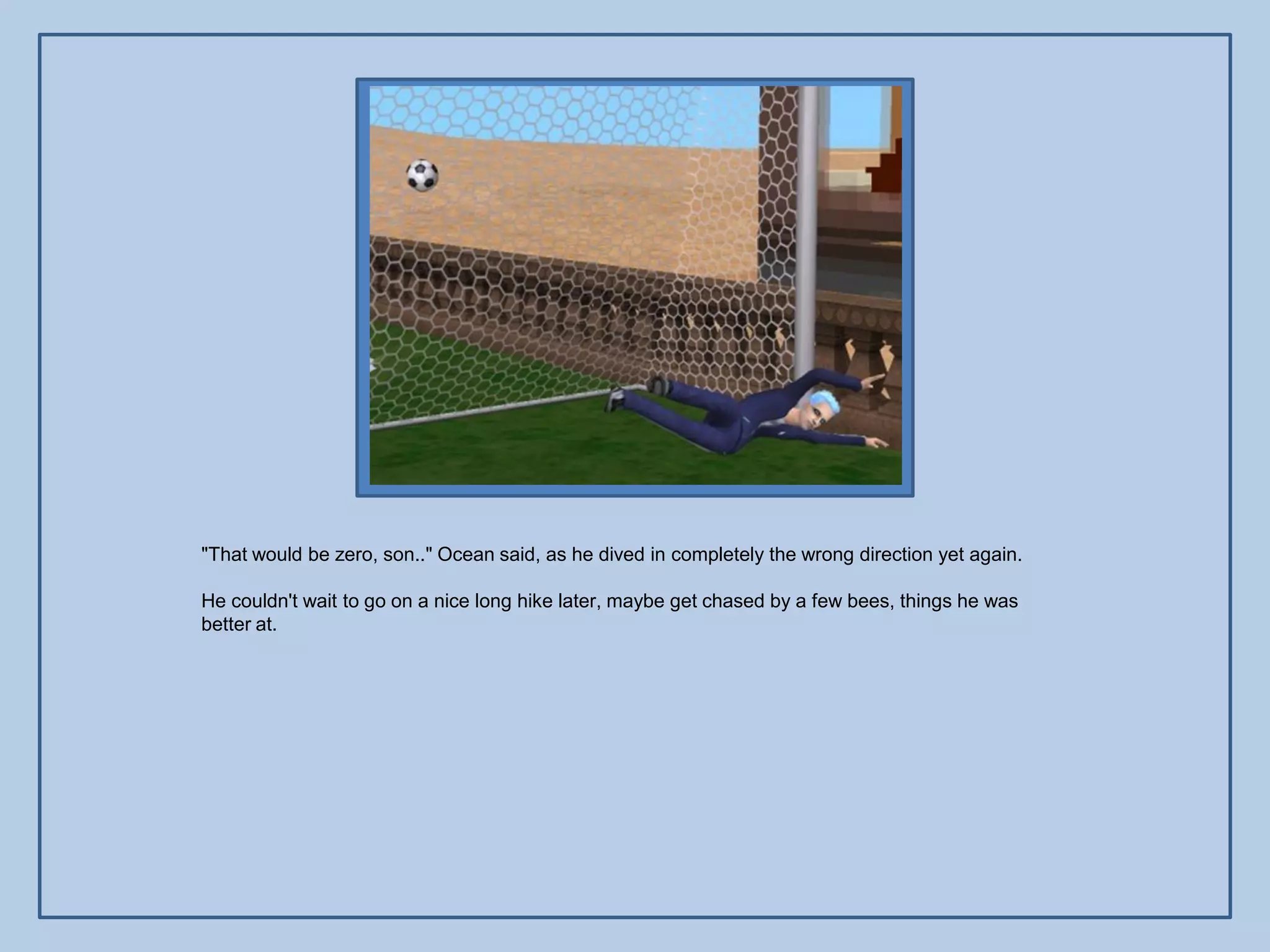 "That would be zero, son.." Ocean said, as he dived in completely the wrong direction yet again.

He couldn't wait to go on a nice long hike later, maybe get chased by a few bees, things he was
better at.
 