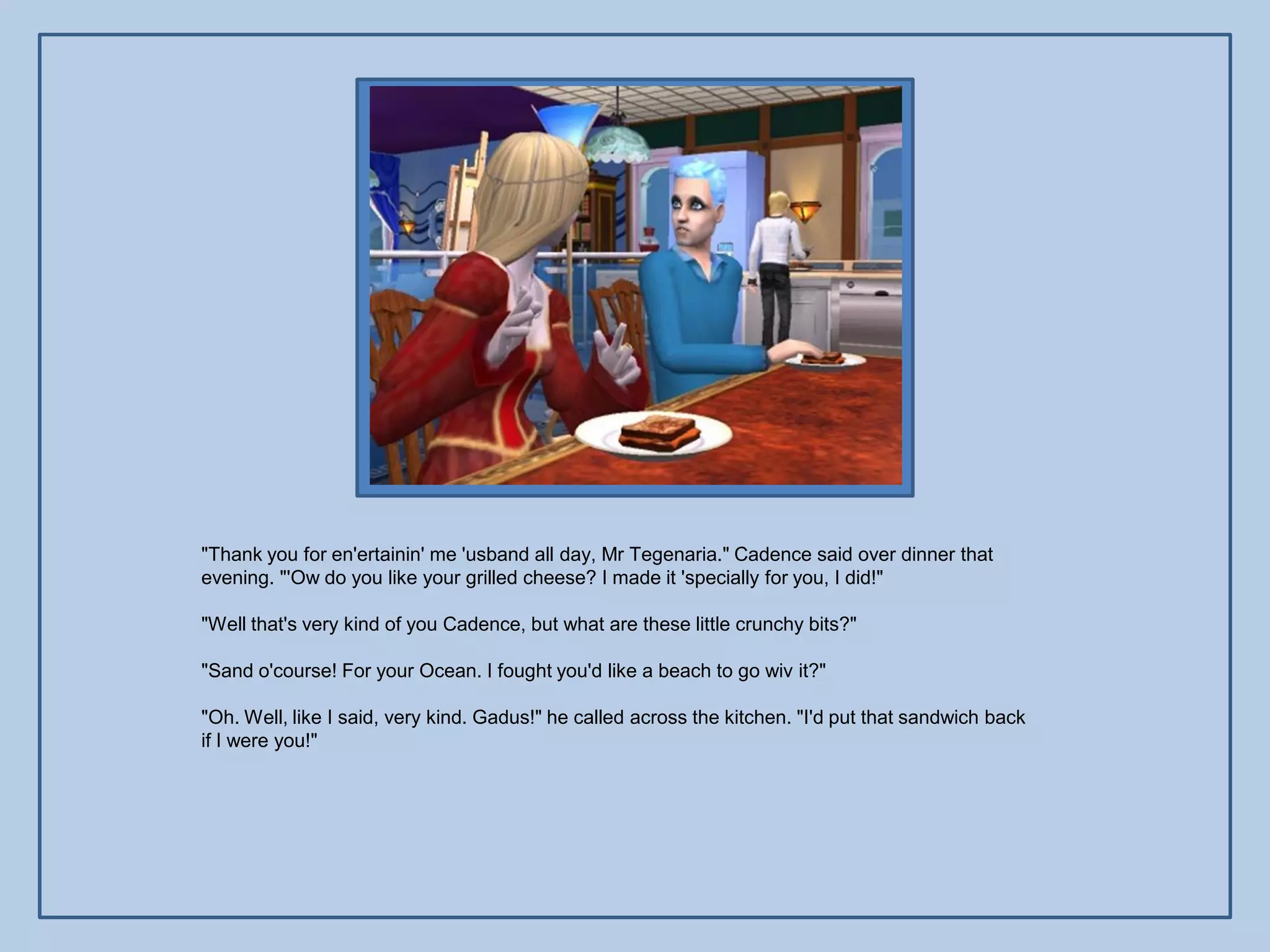 "Thank you for en'ertainin' me 'usband all day, Mr Tegenaria." Cadence said over dinner that
evening. "'Ow do you like your grilled cheese? I made it 'specially for you, I did!"

"Well that's very kind of you Cadence, but what are these little crunchy bits?"

"Sand o'course! For your Ocean. I fought you'd like a beach to go wiv it?"

"Oh. Well, like I said, very kind. Gadus!" he called across the kitchen. "I'd put that sandwich back
if I were you!"
 
