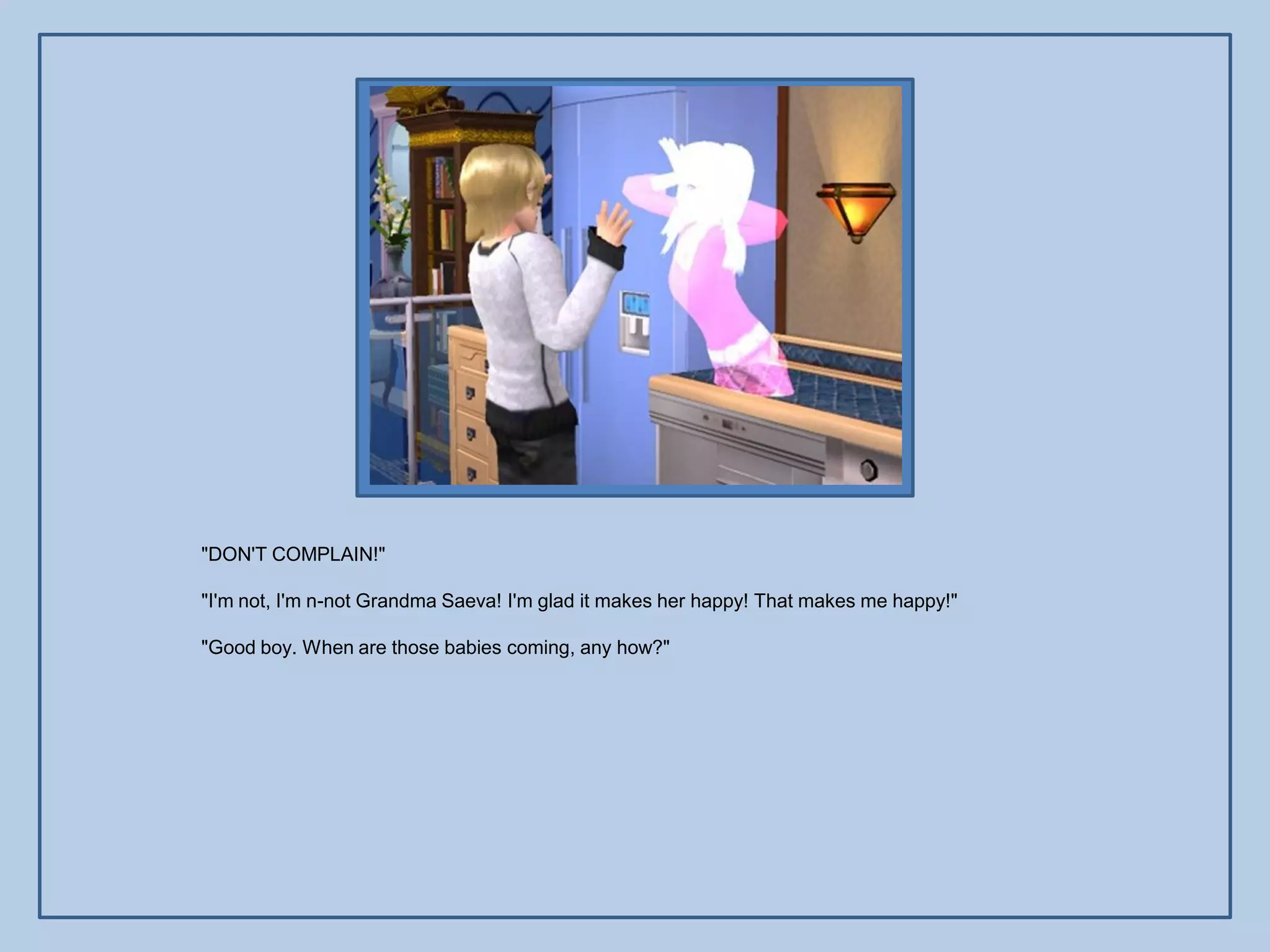 "DON'T COMPLAIN!"

"I'm not, I'm n-not Grandma Saeva! I'm glad it makes her happy! That makes me happy!"

"Good boy. When are those babies coming, any how?"
 