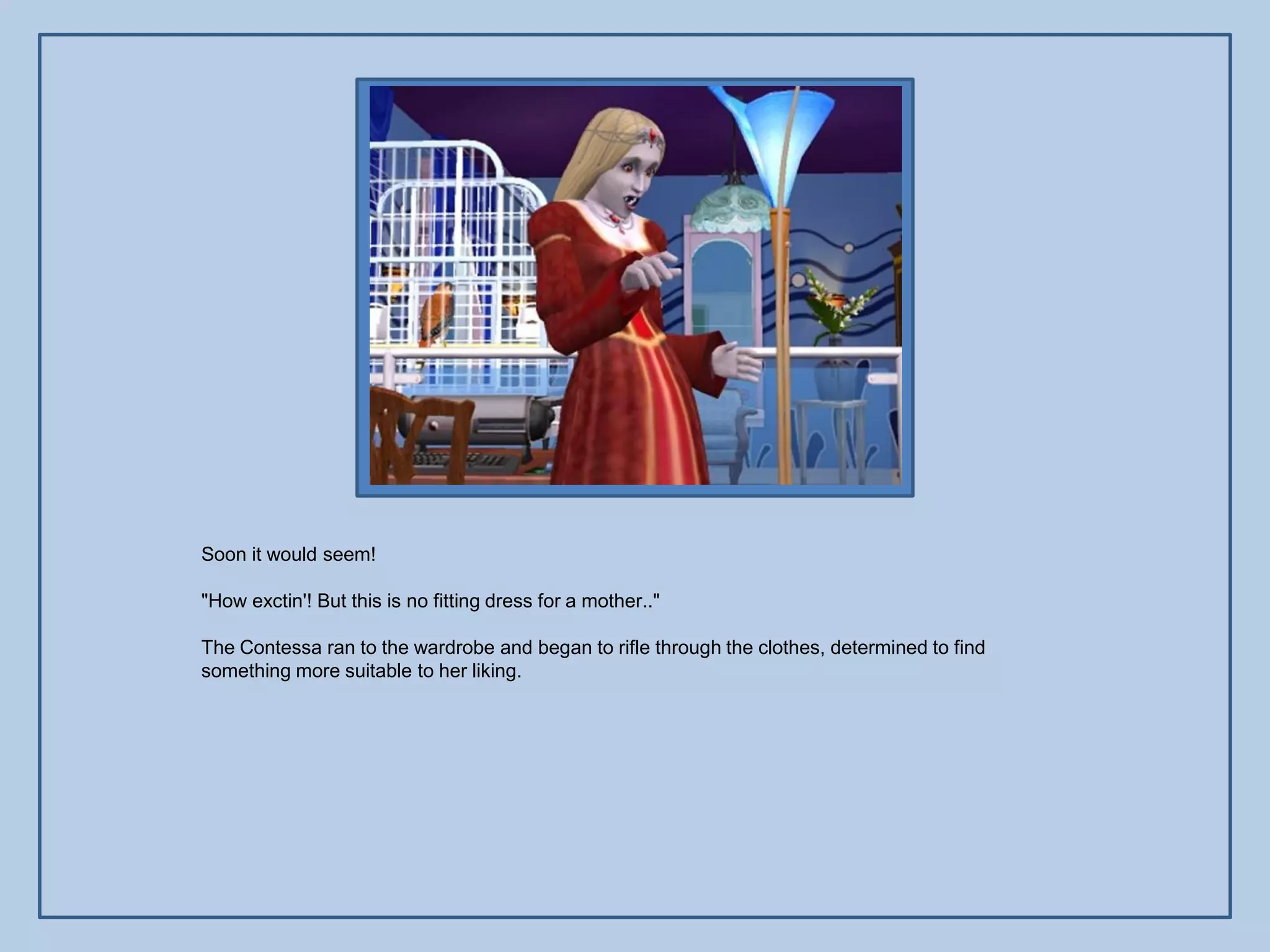 Soon it would seem!

"How exctin'! But this is no fitting dress for a mother.."

The Contessa ran to the wardrobe and began to rifle through the clothes, determined to find
something more suitable to her liking.
 