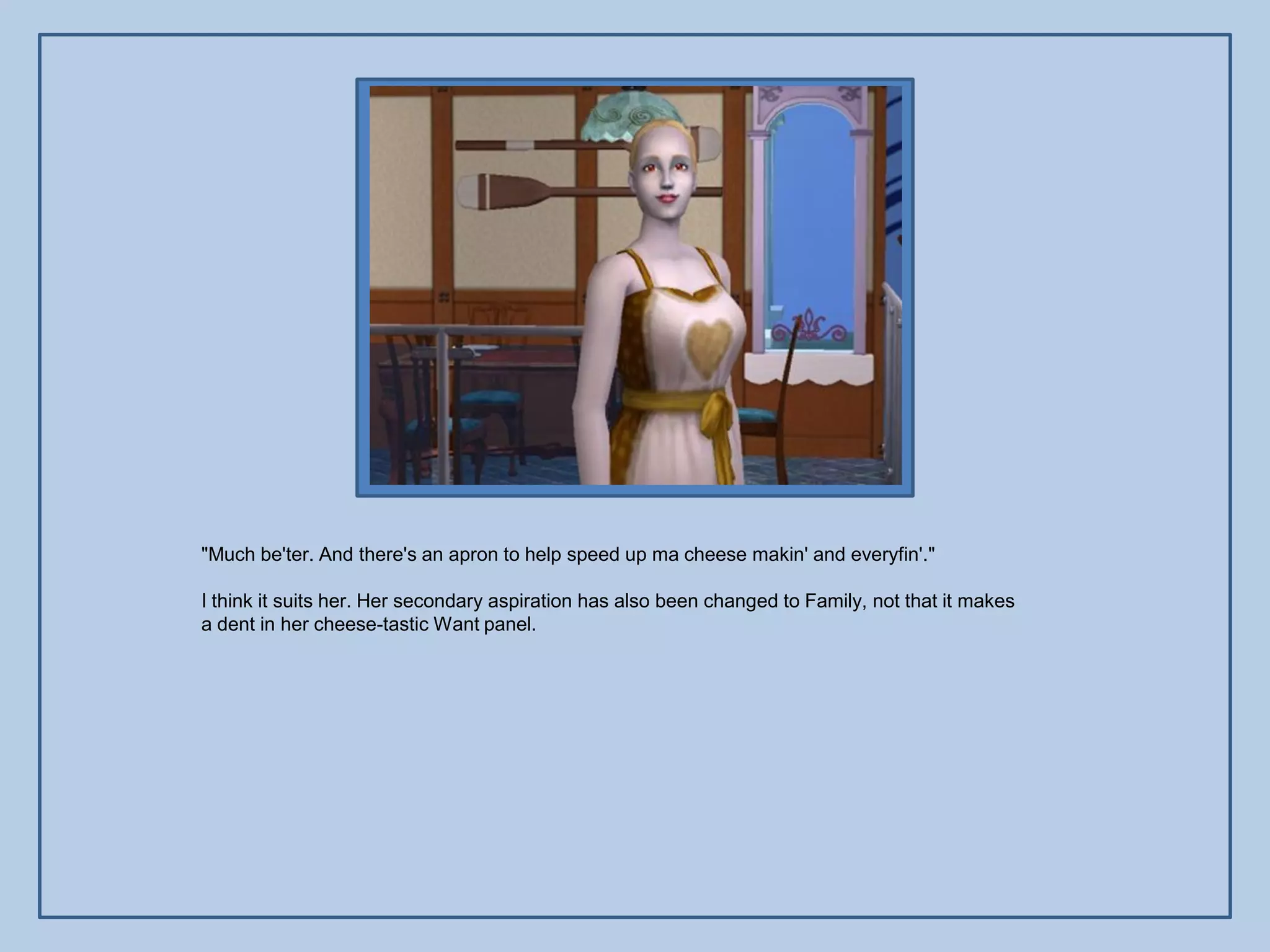 "Much be'ter. And there's an apron to help speed up ma cheese makin' and everyfin'."

I think it suits her. Her secondary aspiration has also been changed to Family, not that it makes
a dent in her cheese-tastic Want panel.
 