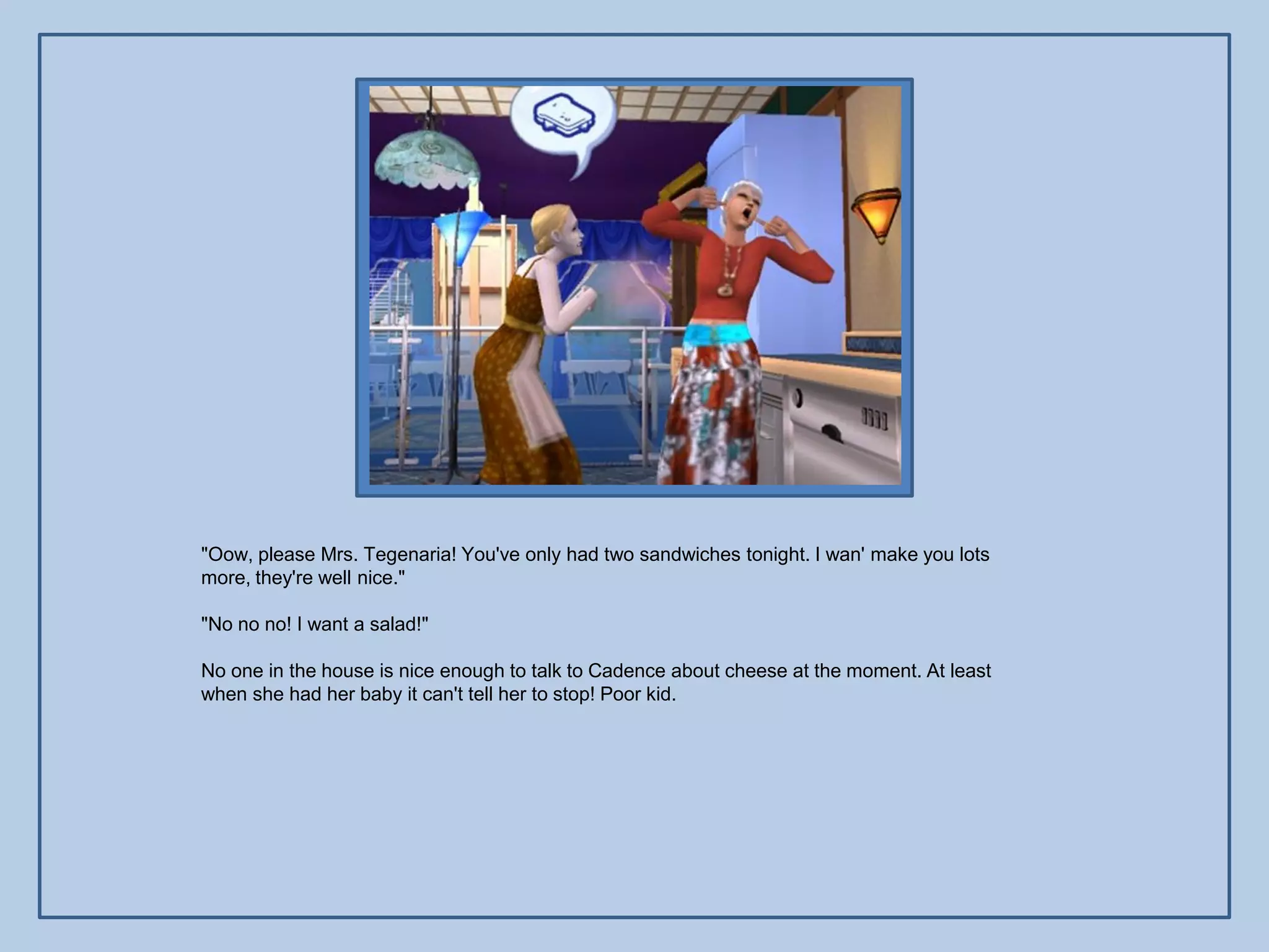 "Oow, please Mrs. Tegenaria! You've only had two sandwiches tonight. I wan' make you lots
more, they're well nice."

"No no no! I want a salad!"

No one in the house is nice enough to talk to Cadence about cheese at the moment. At least
when she had her baby it can't tell her to stop! Poor kid.
 