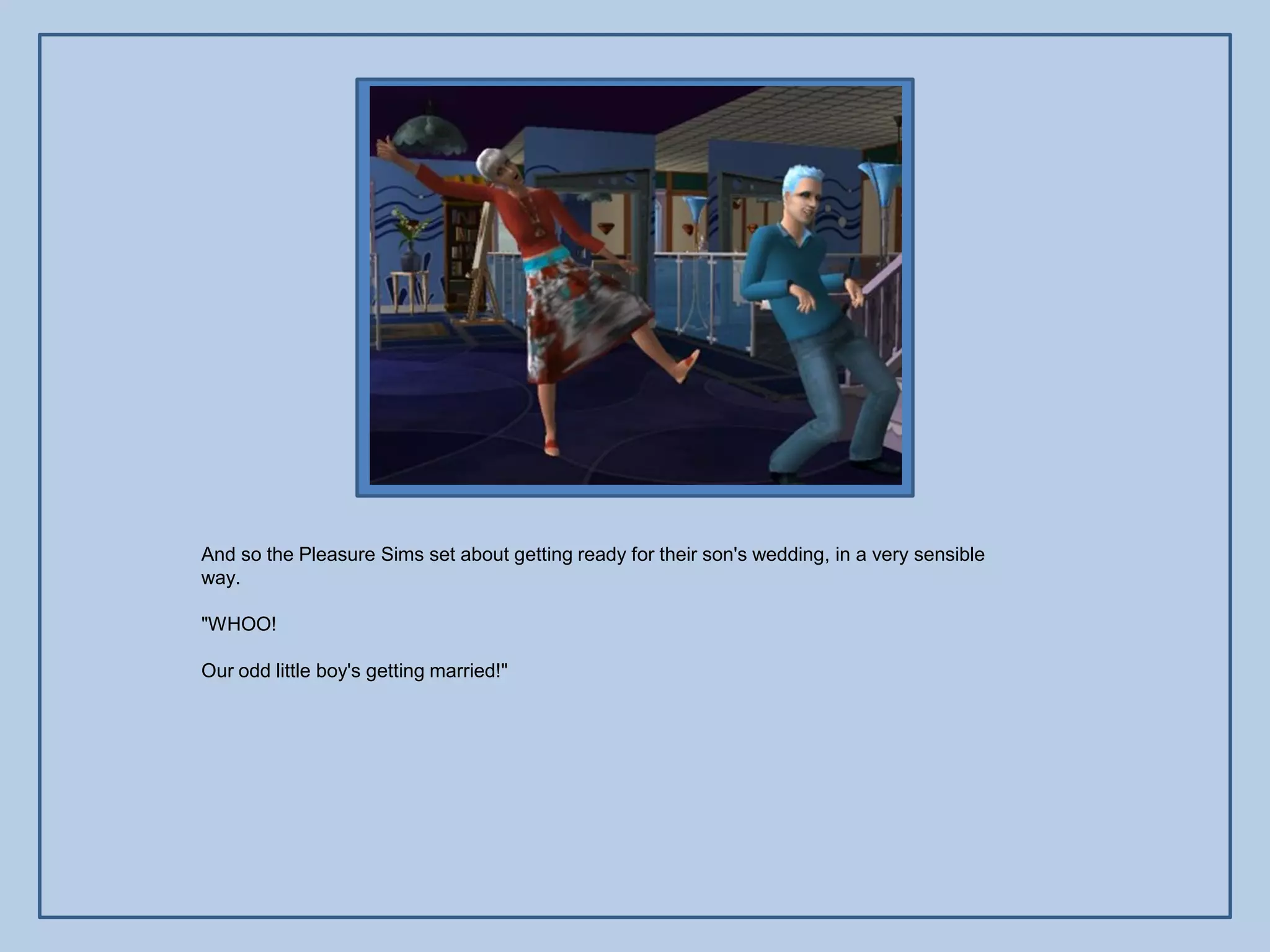 And so the Pleasure Sims set about getting ready for their son's wedding, in a very sensible
way.

"WHOO!

Our odd little boy's getting married!"
 