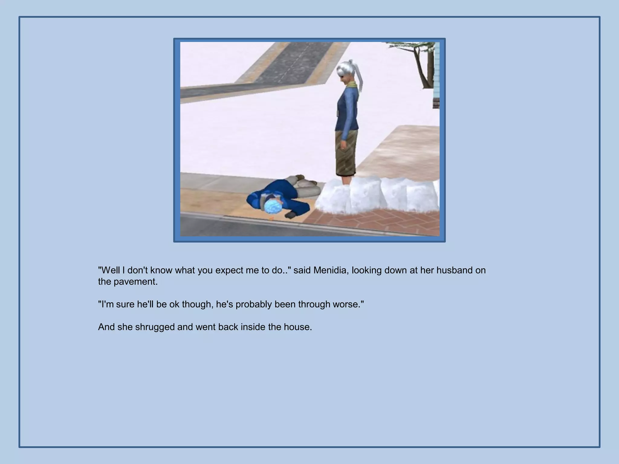 "Well I don't know what you expect me to do.." said Menidia, looking down at her husband on
the pavement.

"I'm sure he'll be ok though, he's probably been through worse."

And she shrugged and went back inside the house.
 