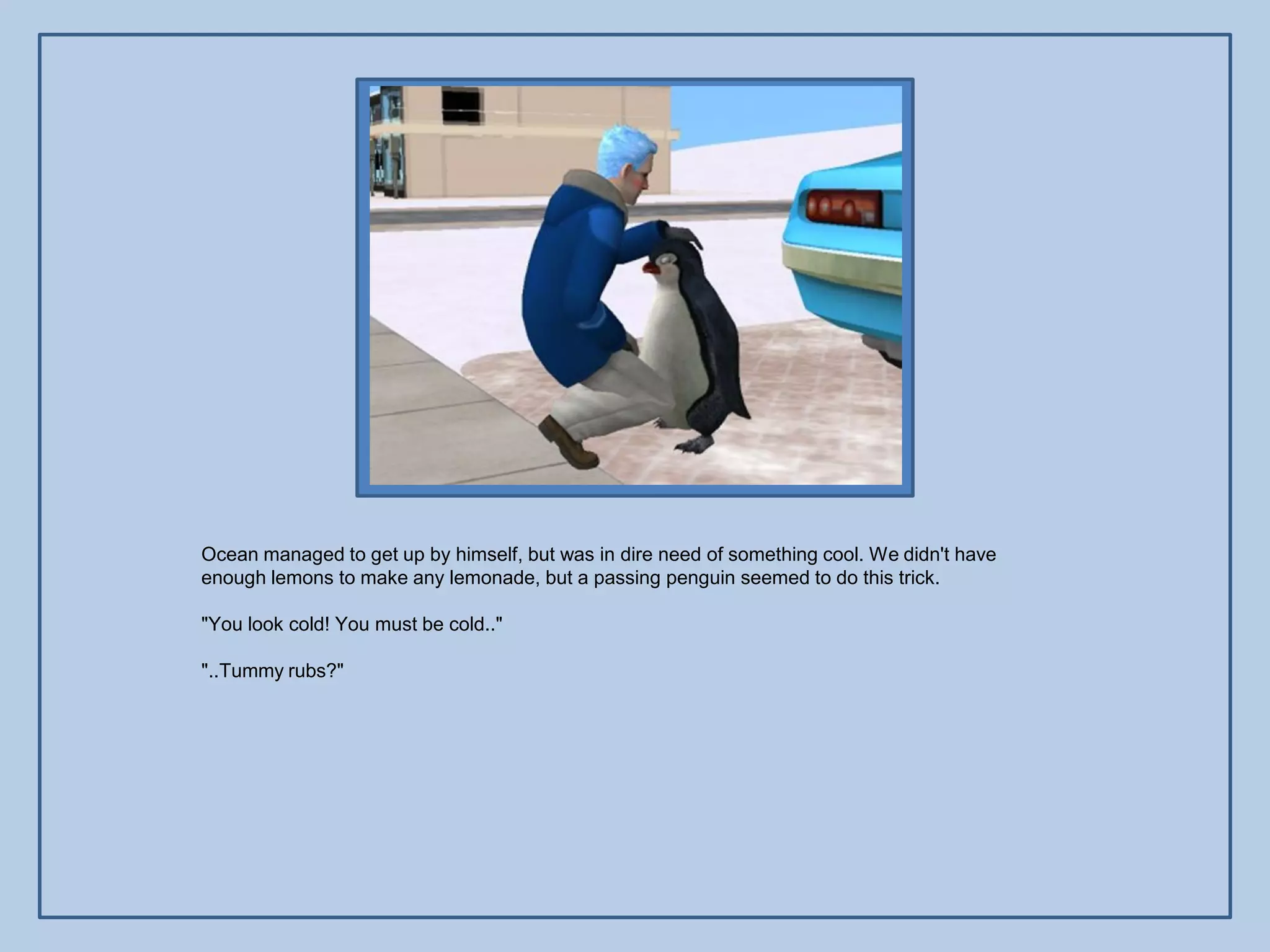 Ocean managed to get up by himself, but was in dire need of something cool. We didn't have
enough lemons to make any lemonade, but a passing penguin seemed to do this trick.

"You look cold! You must be cold.."

"..Tummy rubs?"
 