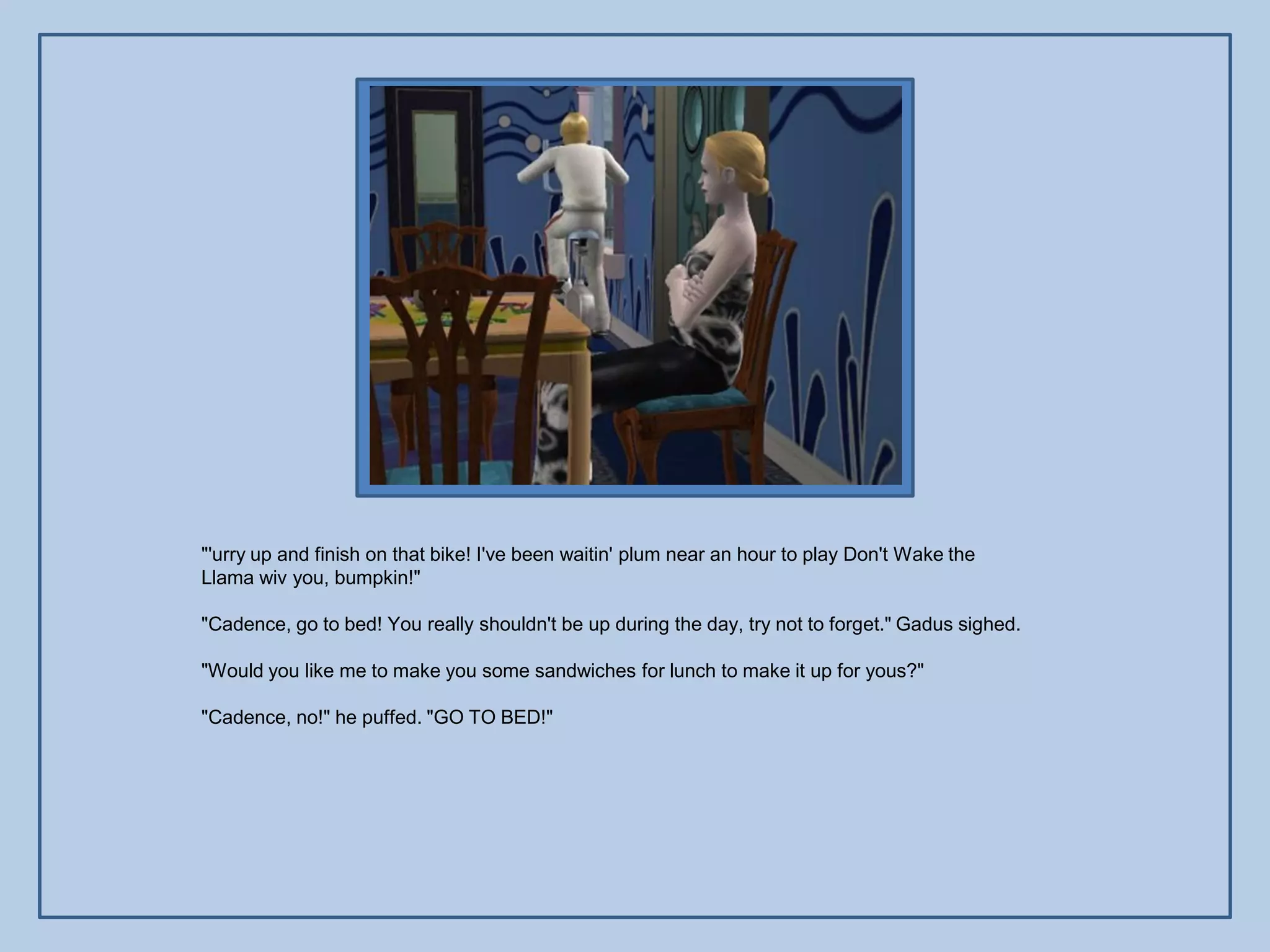 "'urry up and finish on that bike! I've been waitin' plum near an hour to play Don't Wake the
Llama wiv you, bumpkin!"

"Cadence, go to bed! You really shouldn't be up during the day, try not to forget." Gadus sighed.

"Would you like me to make you some sandwiches for lunch to make it up for yous?"

"Cadence, no!" he puffed. "GO TO BED!"
 
