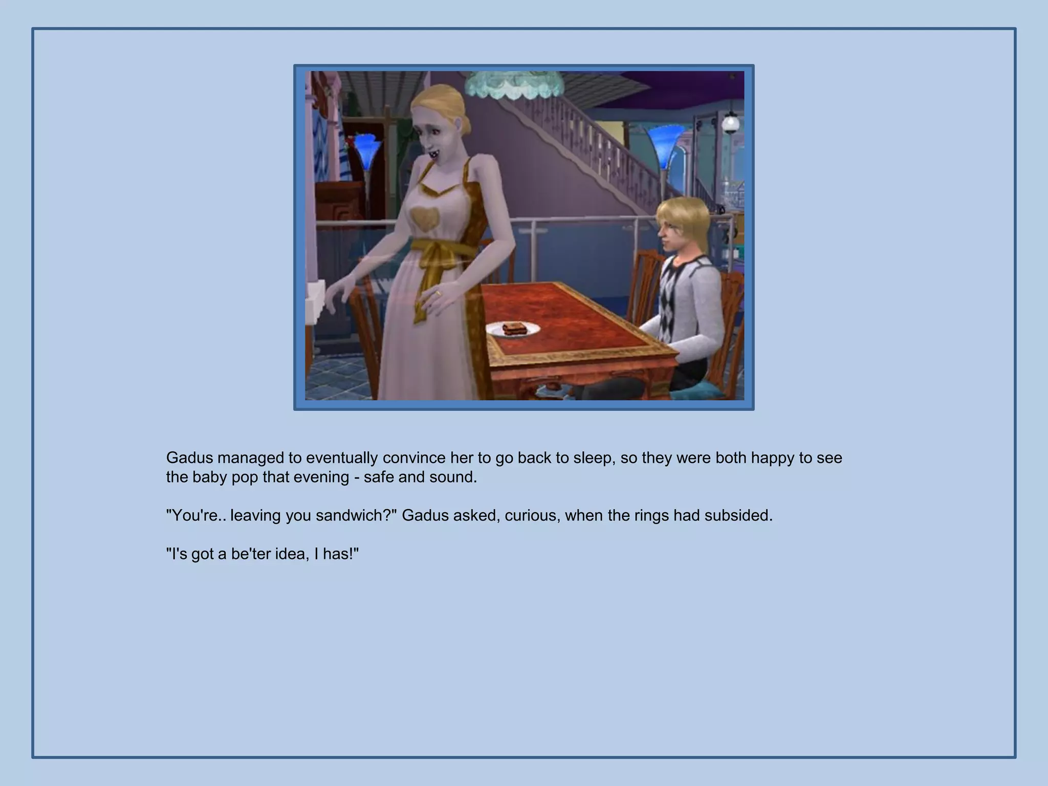 Gadus managed to eventually convince her to go back to sleep, so they were both happy to see
the baby pop that evening - safe and sound.

"You're.. leaving you sandwich?" Gadus asked, curious, when the rings had subsided.

"I's got a be'ter idea, I has!"
 