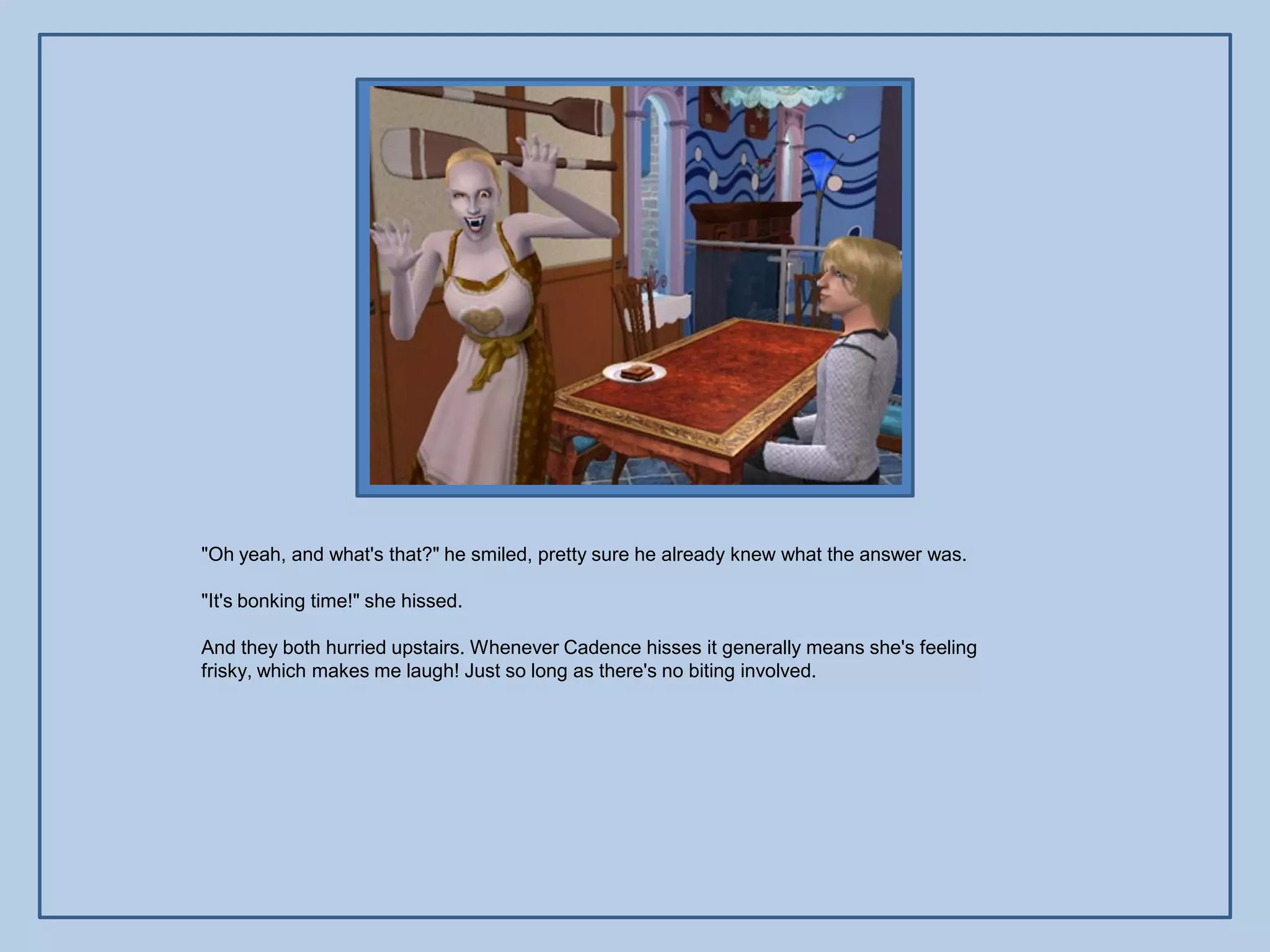 "Oh yeah, and what's that?" he smiled, pretty sure he already knew what the answer was.

"It's bonking time!" she hissed.

And they both hurried upstairs. Whenever Cadence hisses it generally means she's feeling
frisky, which makes me laugh! Just so long as there's no biting involved.
 