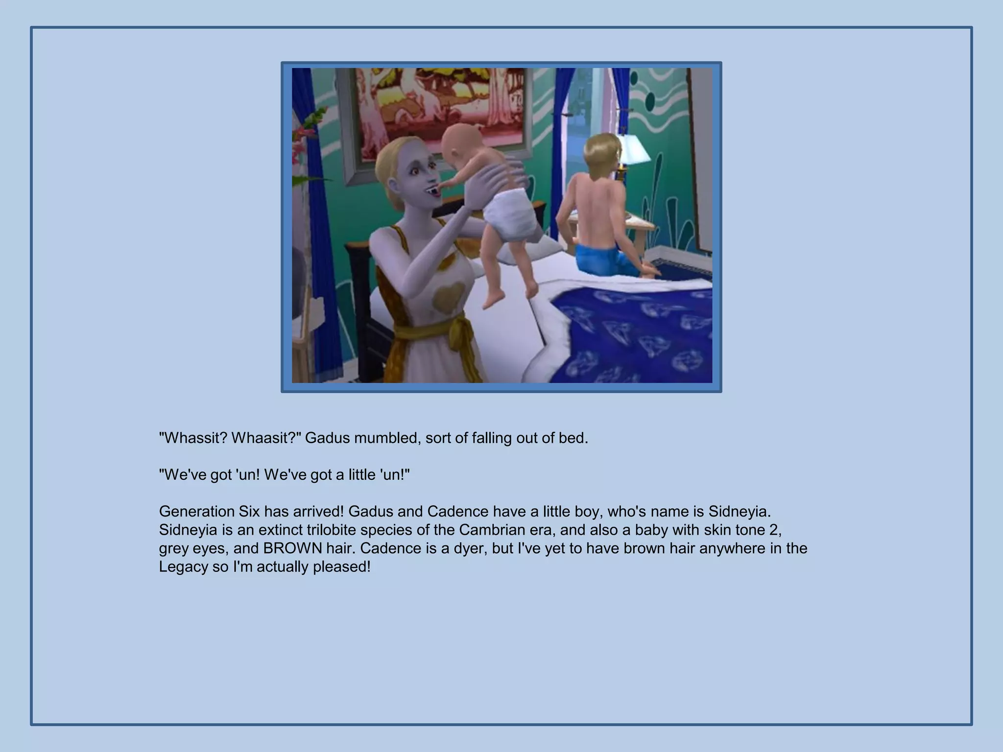 "Whassit? Whaasit?" Gadus mumbled, sort of falling out of bed.

"We've got 'un! We've got a little 'un!"

Generation Six has arrived! Gadus and Cadence have a little boy, who's name is Sidneyia.
Sidneyia is an extinct trilobite species of the Cambrian era, and also a baby with skin tone 2,
grey eyes, and BROWN hair. Cadence is a dyer, but I've yet to have brown hair anywhere in the
Legacy so I'm actually pleased!
 