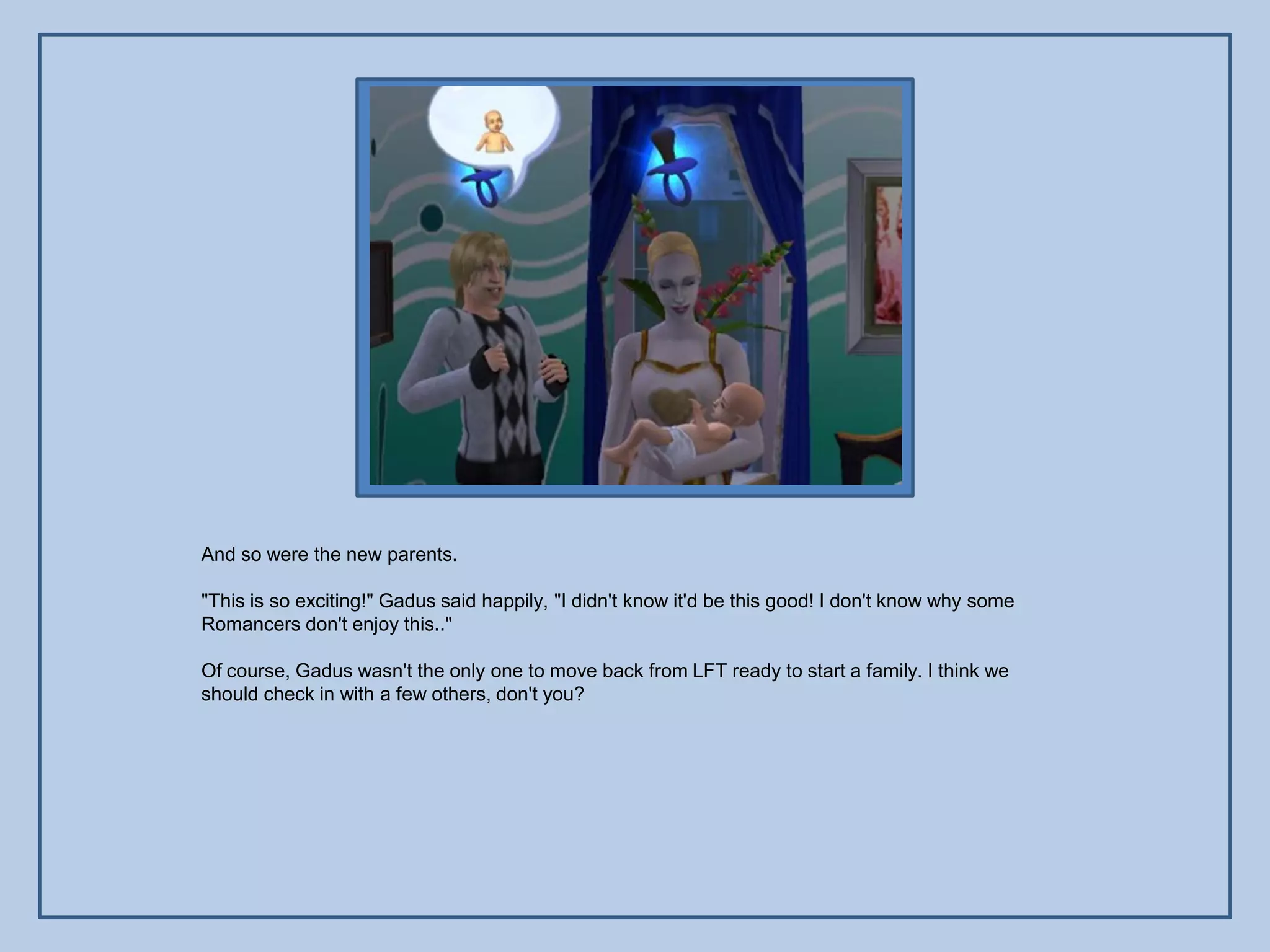 And so were the new parents.

"This is so exciting!" Gadus said happily, "I didn't know it'd be this good! I don't know why some
Romancers don't enjoy this.."

Of course, Gadus wasn't the only one to move back from LFT ready to start a family. I think we
should check in with a few others, don't you?
 