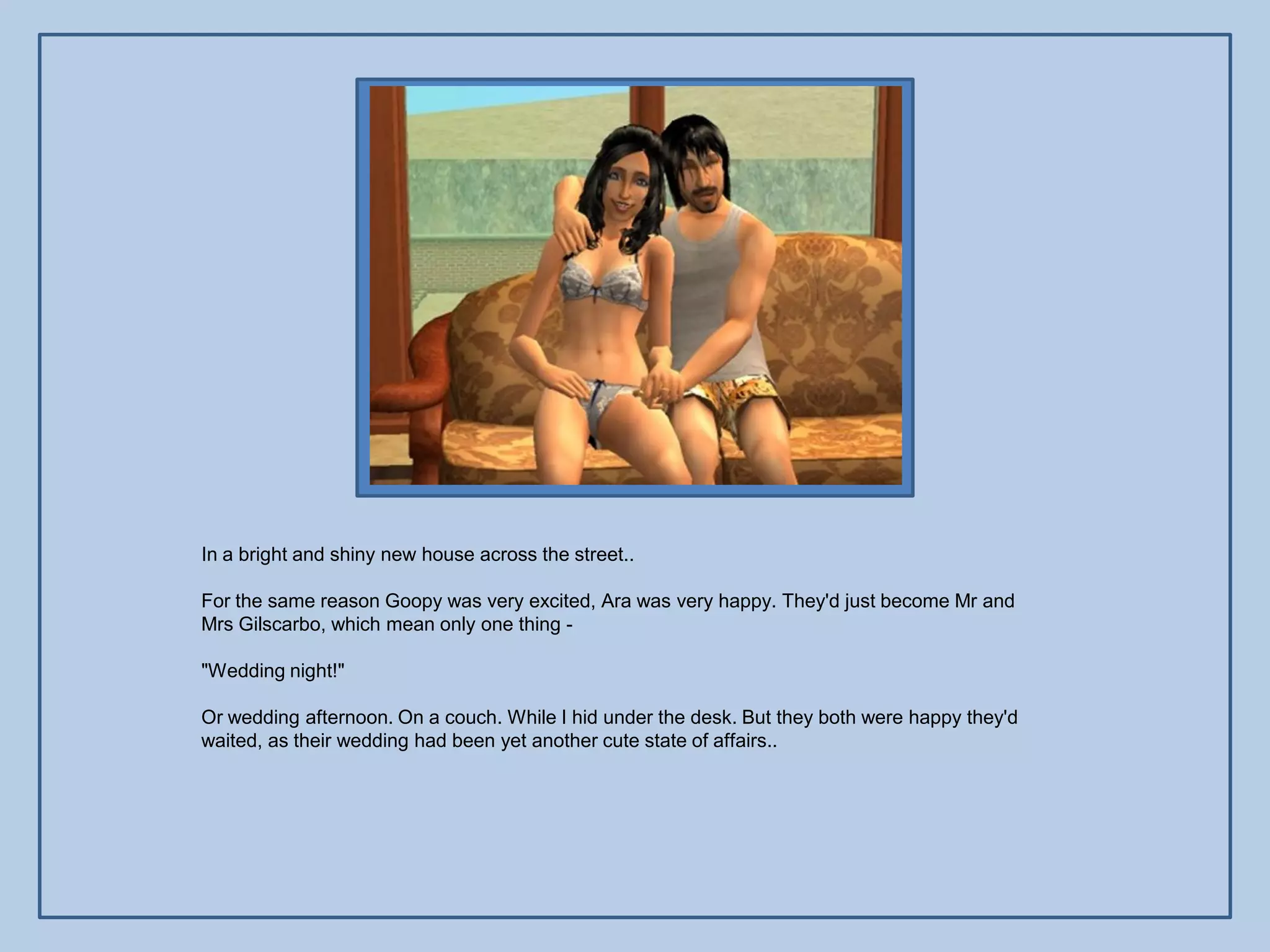 In a bright and shiny new house across the street..

For the same reason Goopy was very excited, Ara was very happy. They'd just become Mr and
Mrs Gilscarbo, which mean only one thing -

"Wedding night!"

Or wedding afternoon. On a couch. While I hid under the desk. But they both were happy they'd
waited, as their wedding had been yet another cute state of affairs..
 