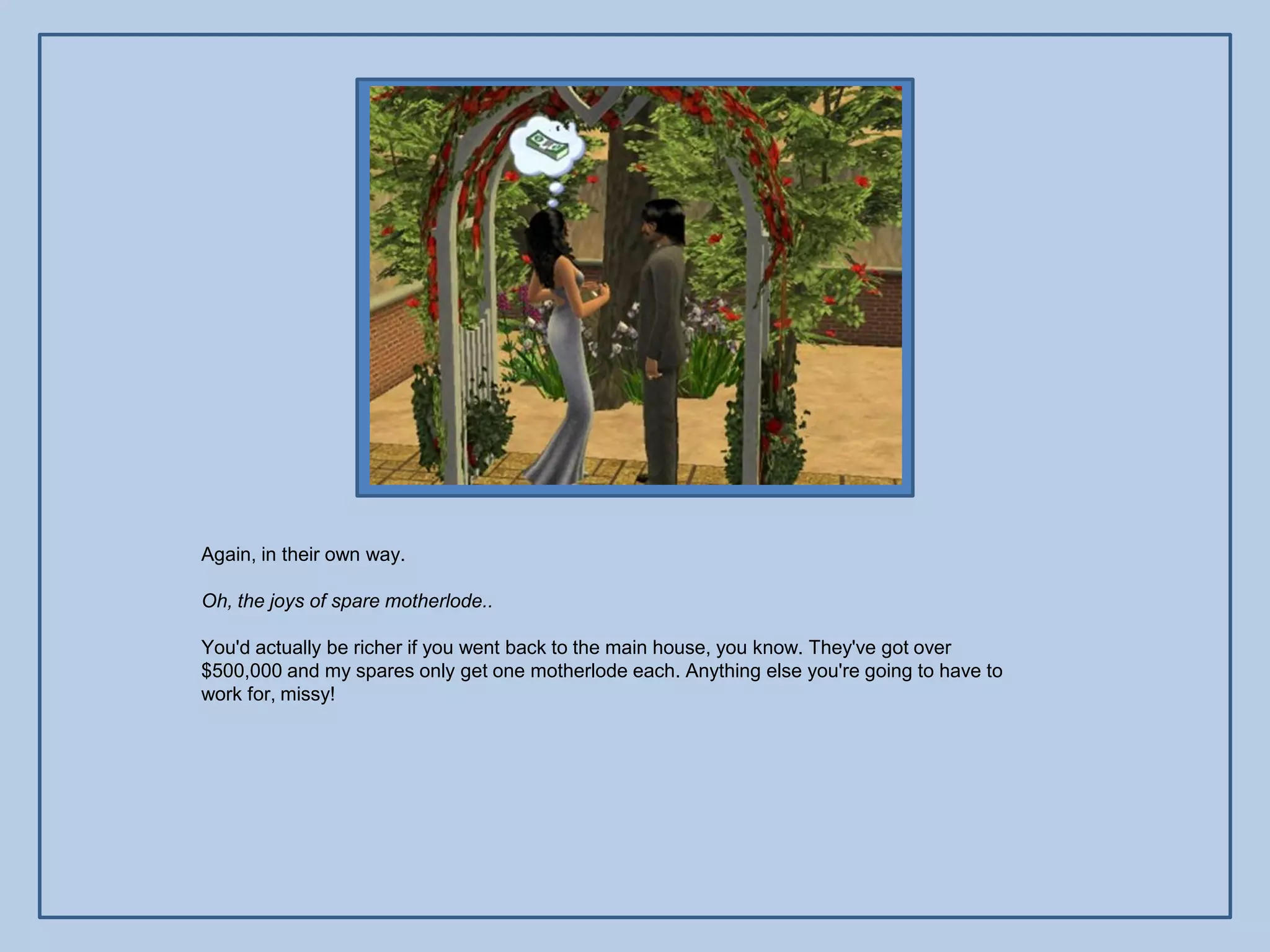 Again, in their own way.

Oh, the joys of spare motherlode..

You'd actually be richer if you went back to the main house, you know. They've got over
$500,000 and my spares only get one motherlode each. Anything else you're going to have to
work for, missy!
 