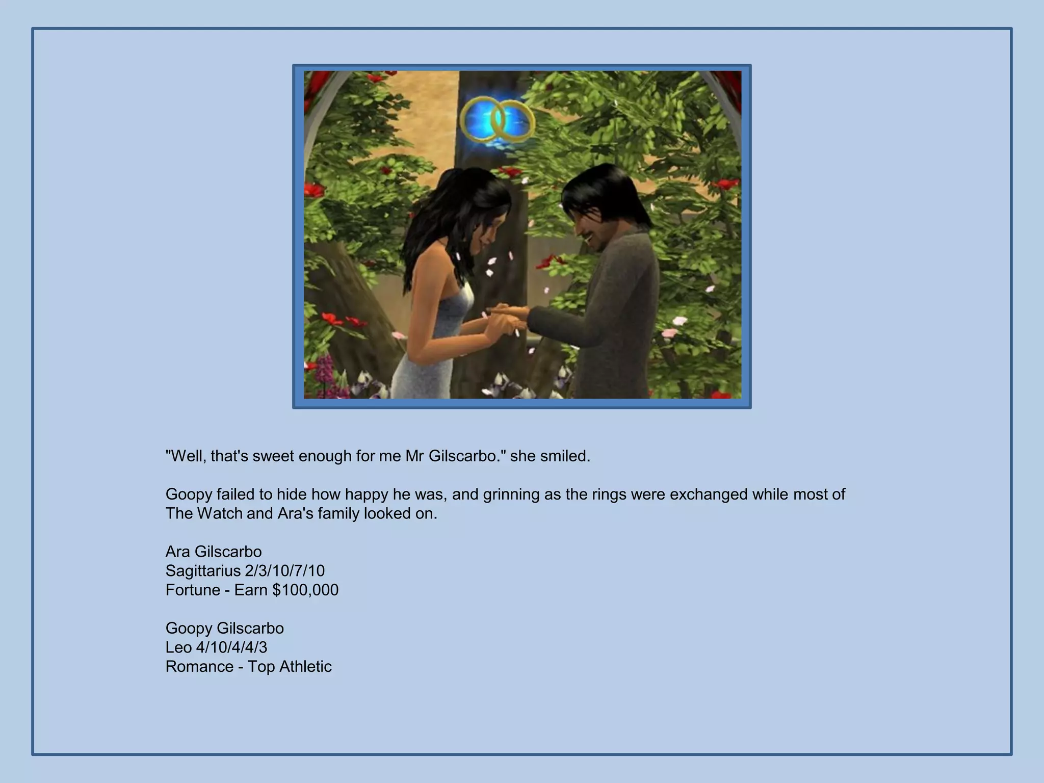 "Well, that's sweet enough for me Mr Gilscarbo." she smiled.

Goopy failed to hide how happy he was, and grinning as the rings were exchanged while most of
The Watch and Ara's family looked on.

Ara Gilscarbo
Sagittarius 2/3/10/7/10
Fortune - Earn $100,000

Goopy Gilscarbo
Leo 4/10/4/4/3
Romance - Top Athletic
 
