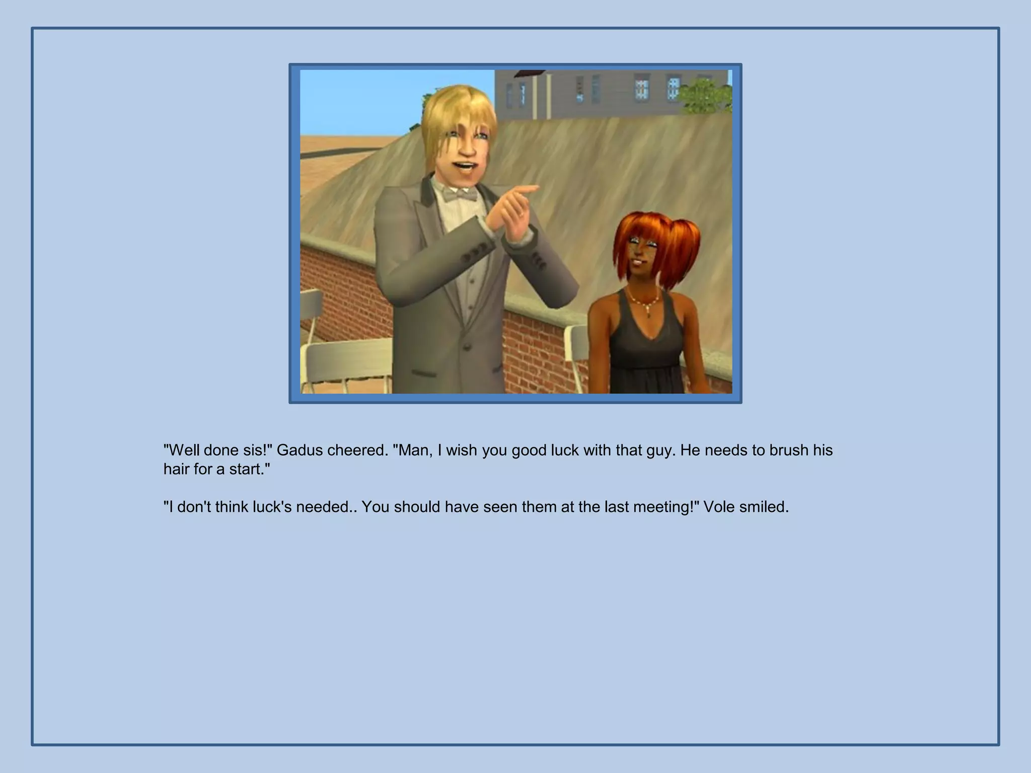 "Well done sis!" Gadus cheered. "Man, I wish you good luck with that guy. He needs to brush his
hair for a start."

"I don't think luck's needed.. You should have seen them at the last meeting!" Vole smiled.
 