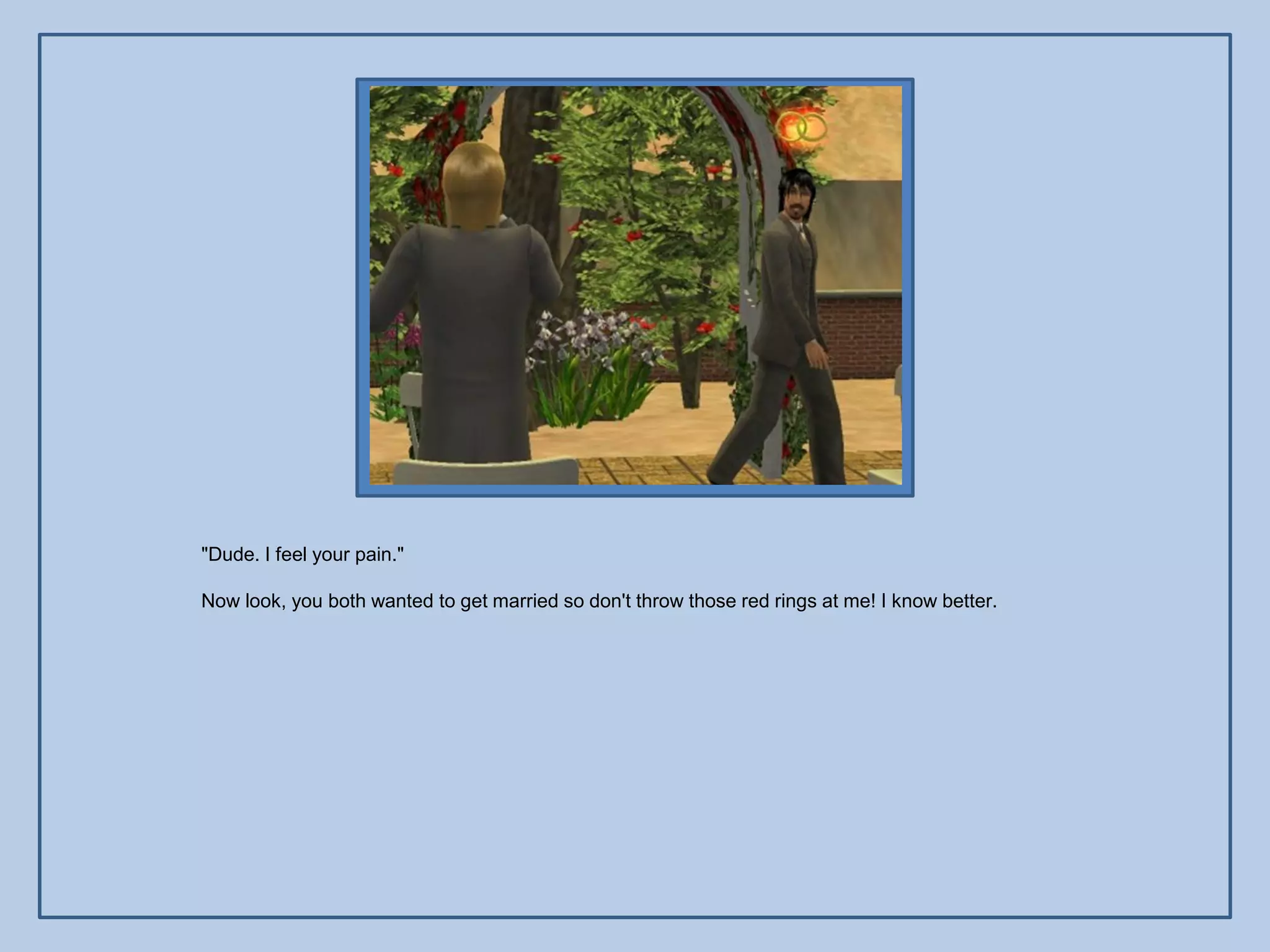 "Dude. I feel your pain."

Now look, you both wanted to get married so don't throw those red rings at me! I know better.
 