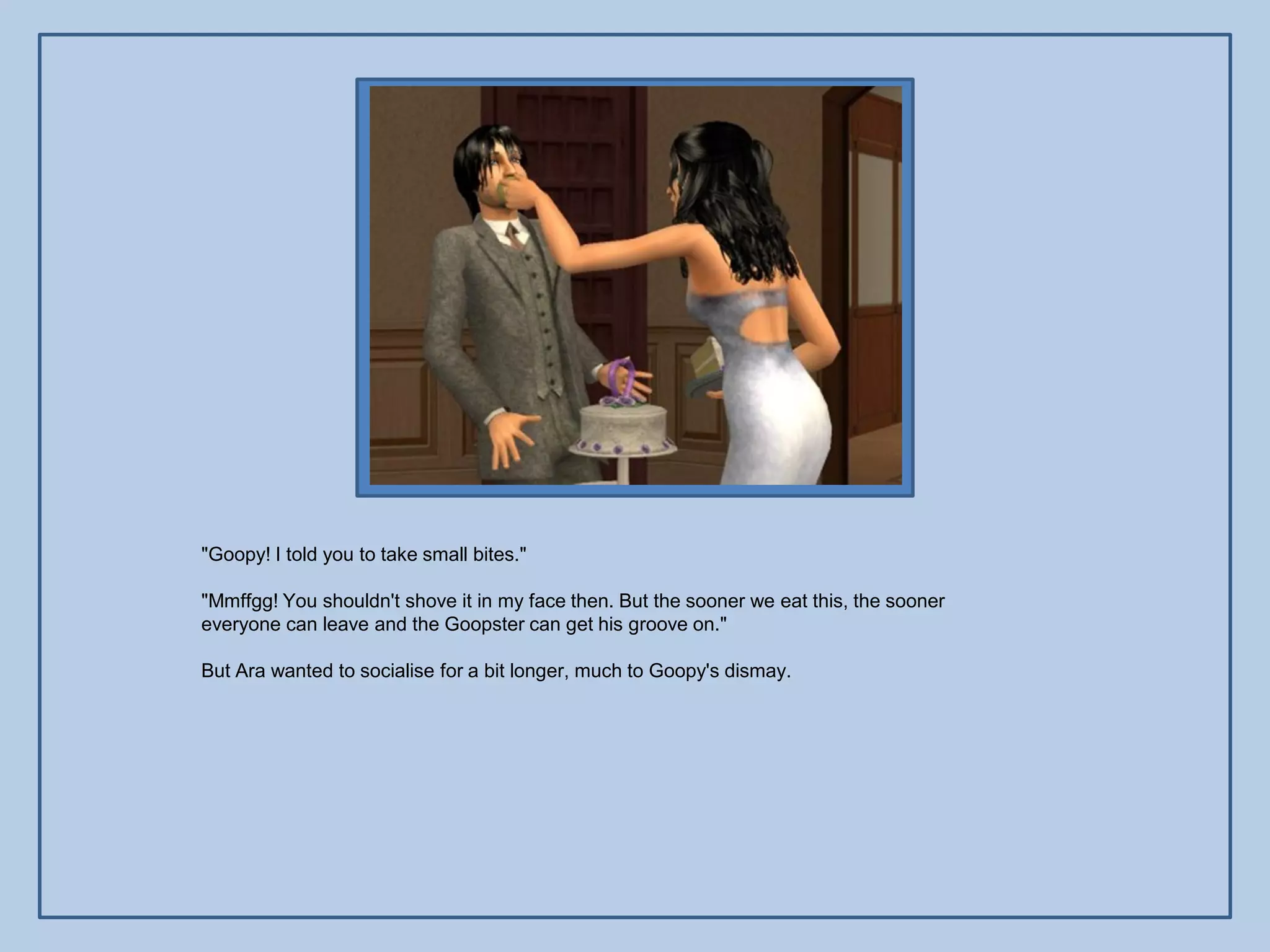 "Goopy! I told you to take small bites."

"Mmffgg! You shouldn't shove it in my face then. But the sooner we eat this, the sooner
everyone can leave and the Goopster can get his groove on."

But Ara wanted to socialise for a bit longer, much to Goopy's dismay.
 