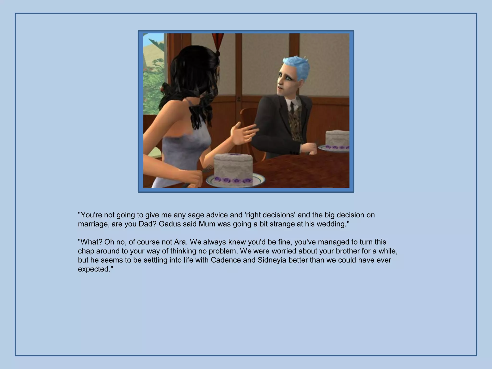 "You're not going to give me any sage advice and 'right decisions' and the big decision on
marriage, are you Dad? Gadus said Mum was going a bit strange at his wedding."

"What? Oh no, of course not Ara. We always knew you'd be fine, you've managed to turn this
chap around to your way of thinking no problem. We were worried about your brother for a while,
but he seems to be settling into life with Cadence and Sidneyia better than we could have ever
expected."
 