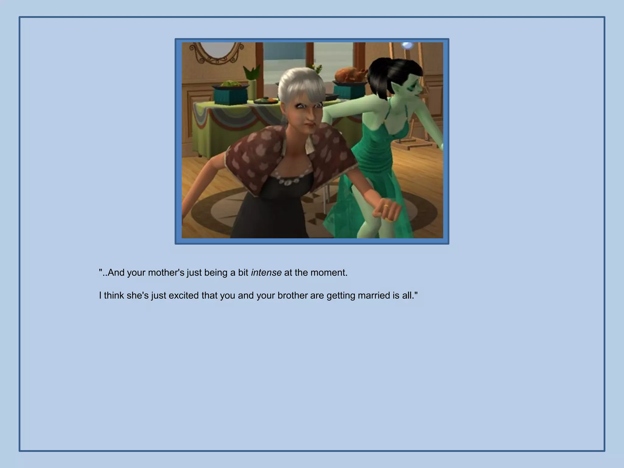 "..And your mother's just being a bit intense at the moment.

I think she's just excited that you and your brother are getting married is all."
 