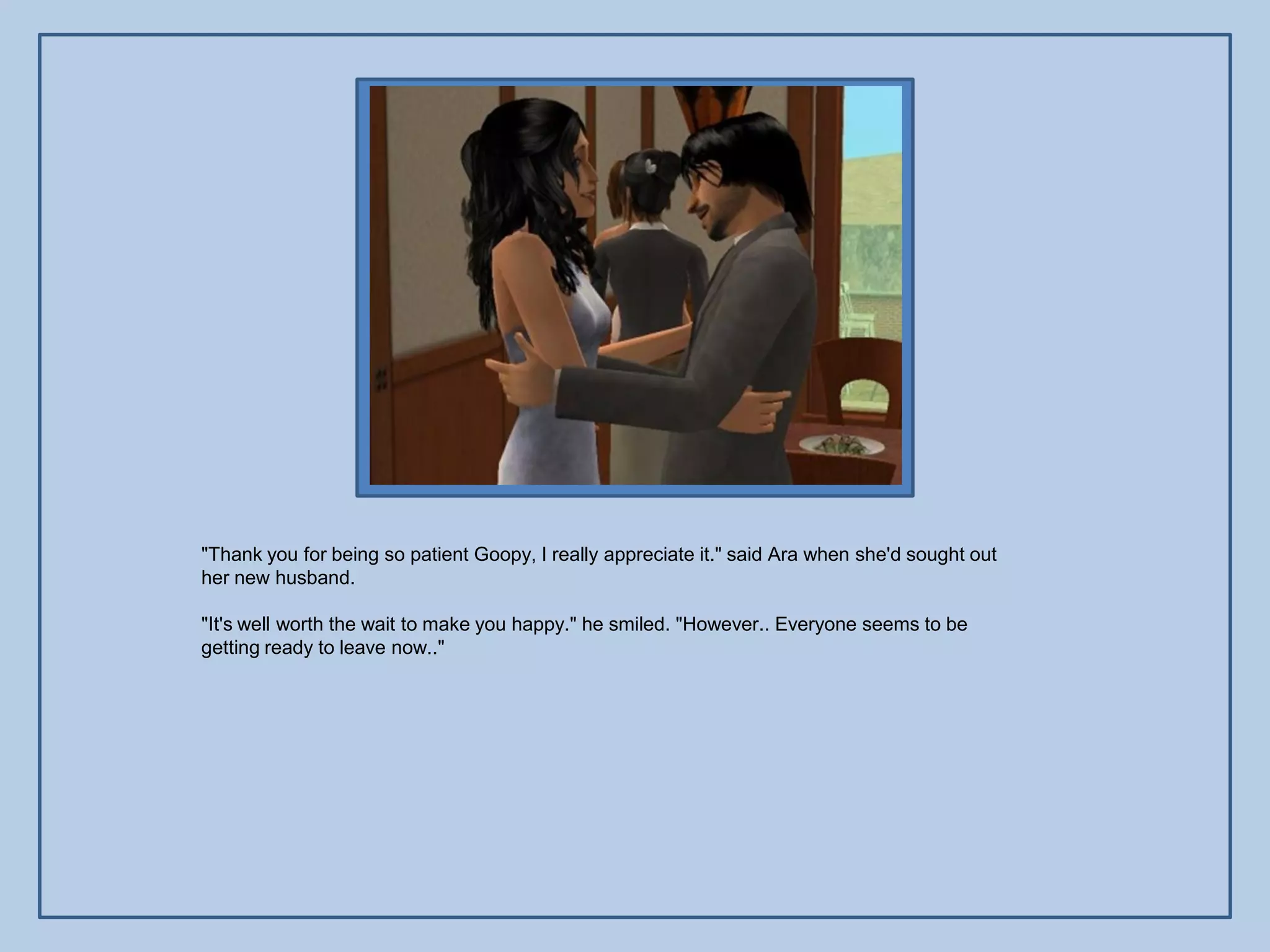 "Thank you for being so patient Goopy, I really appreciate it." said Ara when she'd sought out
her new husband.

"It's well worth the wait to make you happy." he smiled. "However.. Everyone seems to be
getting ready to leave now.."
 