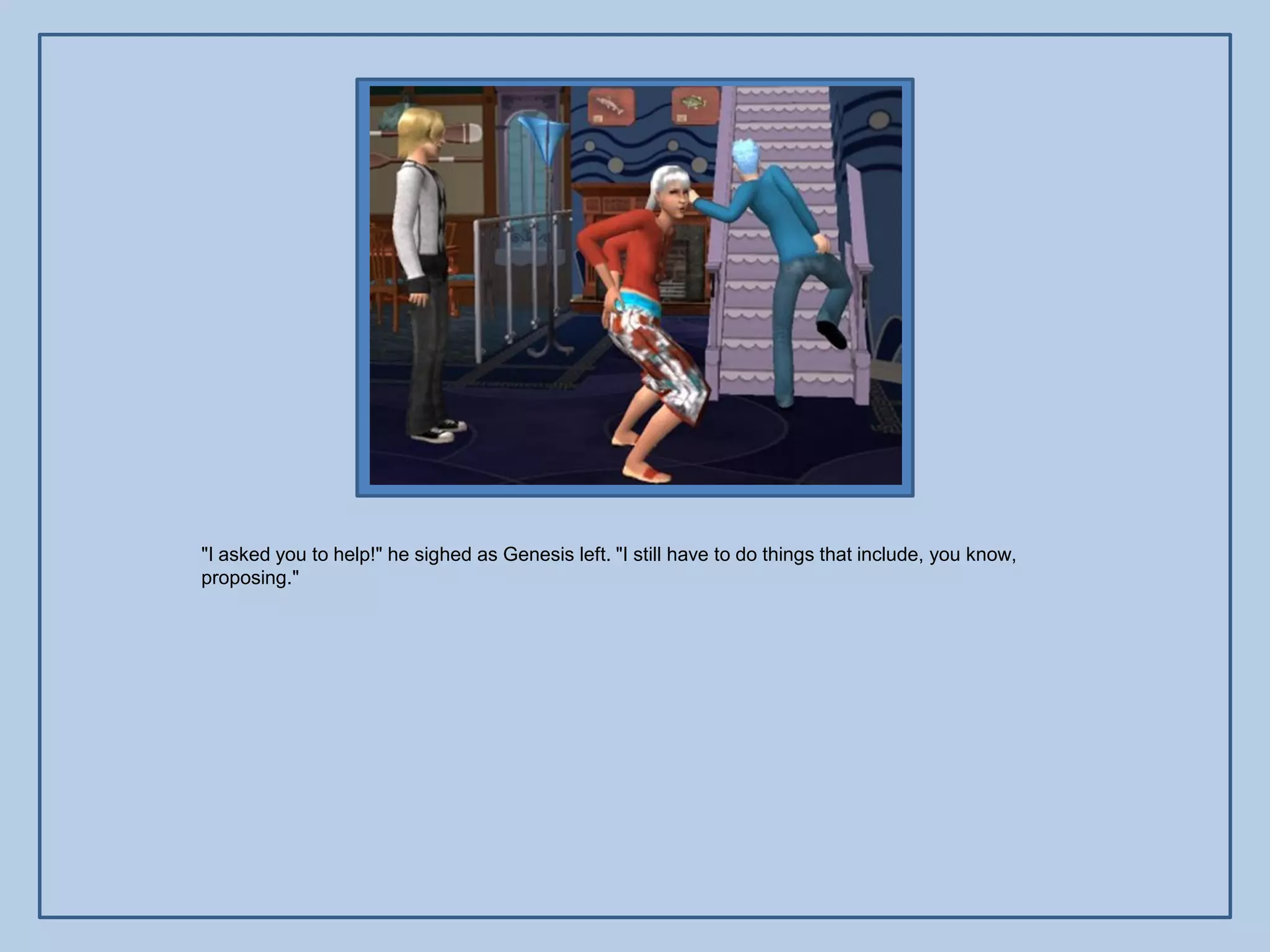 "I asked you to help!" he sighed as Genesis left. "I still have to do things that include, you know,
proposing."
 