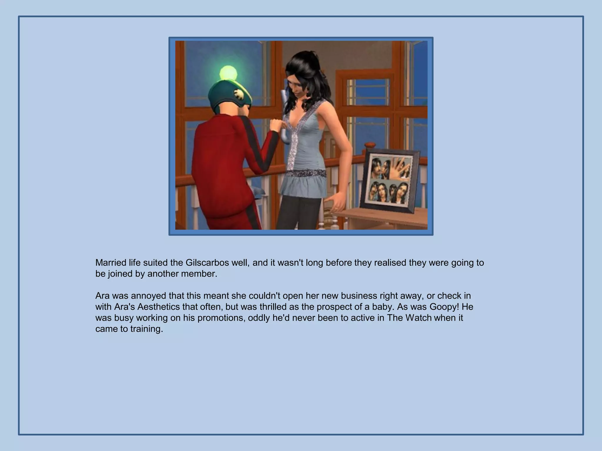 Married life suited the Gilscarbos well, and it wasn't long before they realised they were going to
be joined by another member.

Ara was annoyed that this meant she couldn't open her new business right away, or check in
with Ara's Aesthetics that often, but was thrilled as the prospect of a baby. As was Goopy! He
was busy working on his promotions, oddly he'd never been to active in The Watch when it
came to training.
 