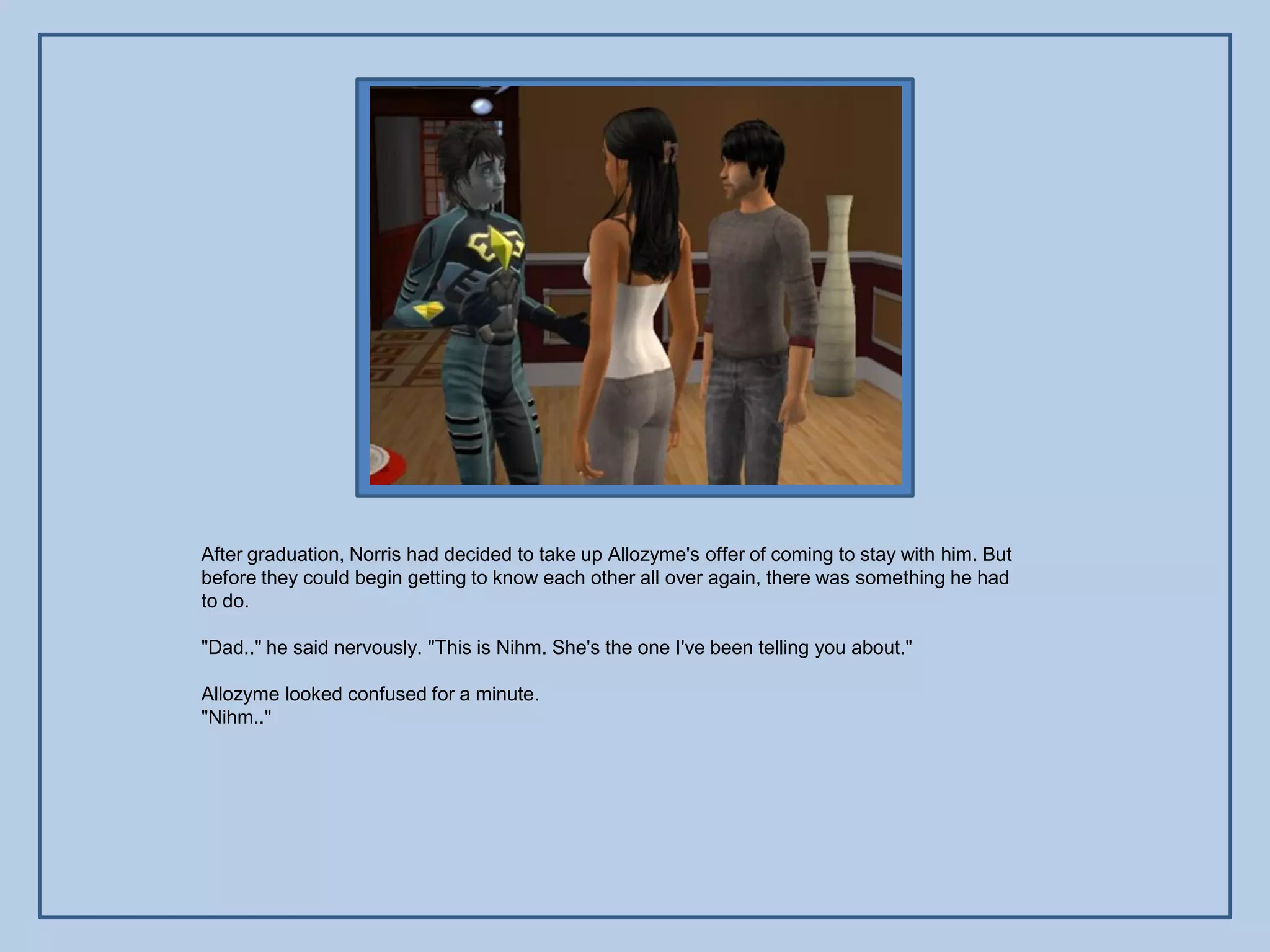 After graduation, Norris had decided to take up Allozyme's offer of coming to stay with him. But
before they could begin getting to know each other all over again, there was something he had
to do.

"Dad.." he said nervously. "This is Nihm. She's the one I've been telling you about."

Allozyme looked confused for a minute.
"Nihm.."
 