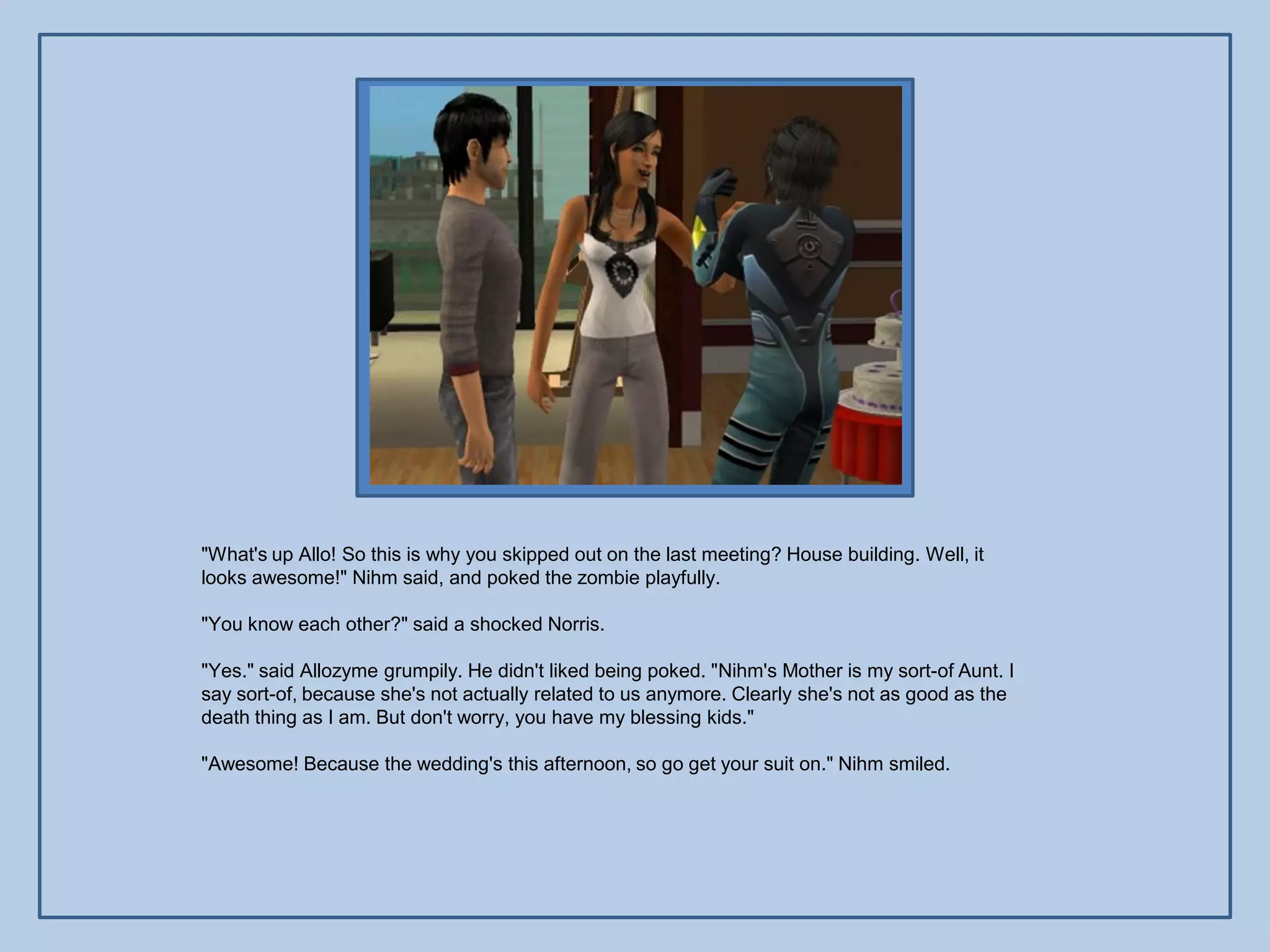 "What's up Allo! So this is why you skipped out on the last meeting? House building. Well, it
looks awesome!" Nihm said, and poked the zombie playfully.

"You know each other?" said a shocked Norris.

"Yes." said Allozyme grumpily. He didn't liked being poked. "Nihm's Mother is my sort-of Aunt. I
say sort-of, because she's not actually related to us anymore. Clearly she's not as good as the
death thing as I am. But don't worry, you have my blessing kids."

"Awesome! Because the wedding's this afternoon, so go get your suit on." Nihm smiled.
 