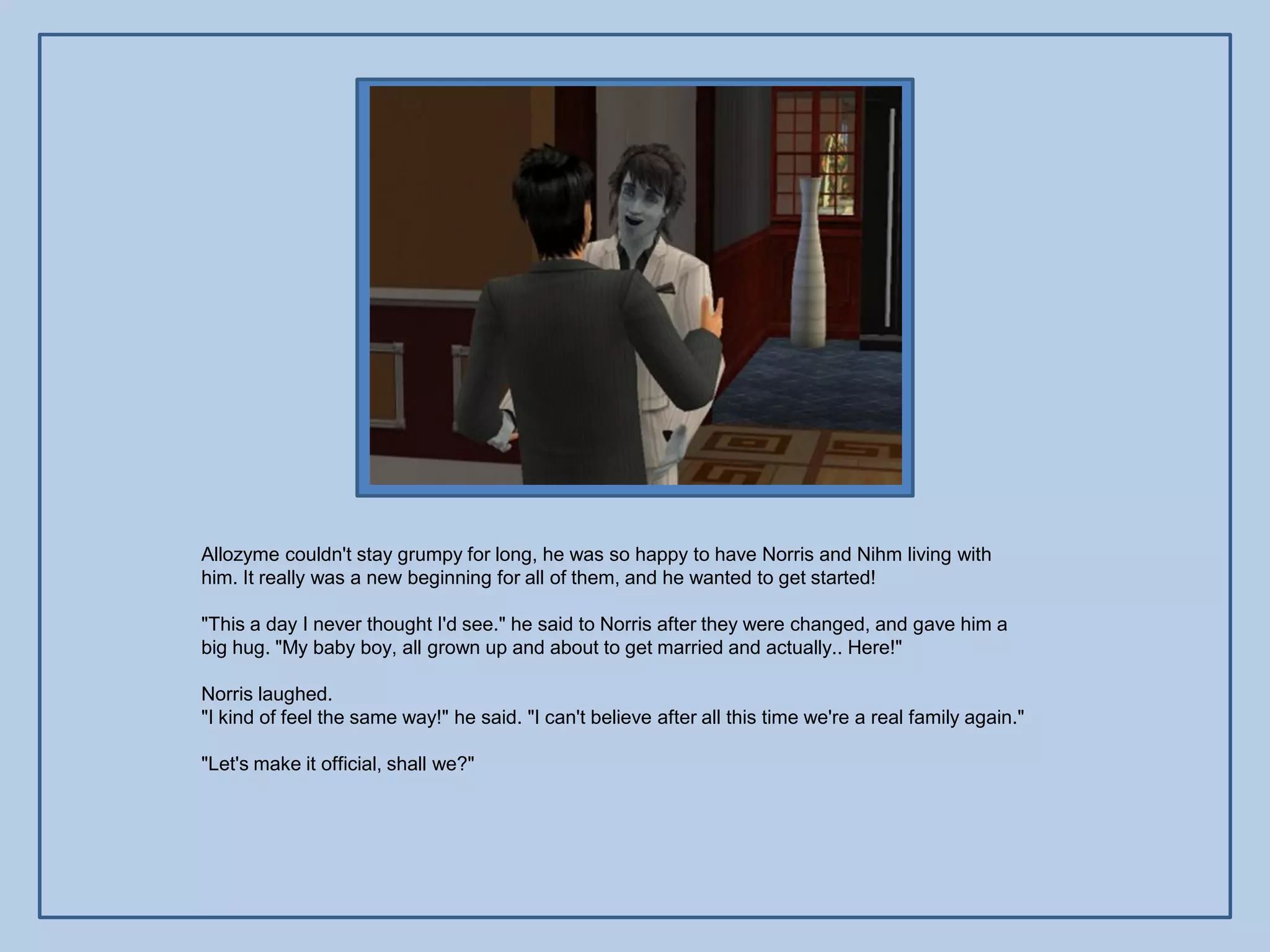 Allozyme couldn't stay grumpy for long, he was so happy to have Norris and Nihm living with
him. It really was a new beginning for all of them, and he wanted to get started!

"This a day I never thought I'd see." he said to Norris after they were changed, and gave him a
big hug. "My baby boy, all grown up and about to get married and actually.. Here!"

Norris laughed.
"I kind of feel the same way!" he said. "I can't believe after all this time we're a real family again."

"Let's make it official, shall we?"
 
