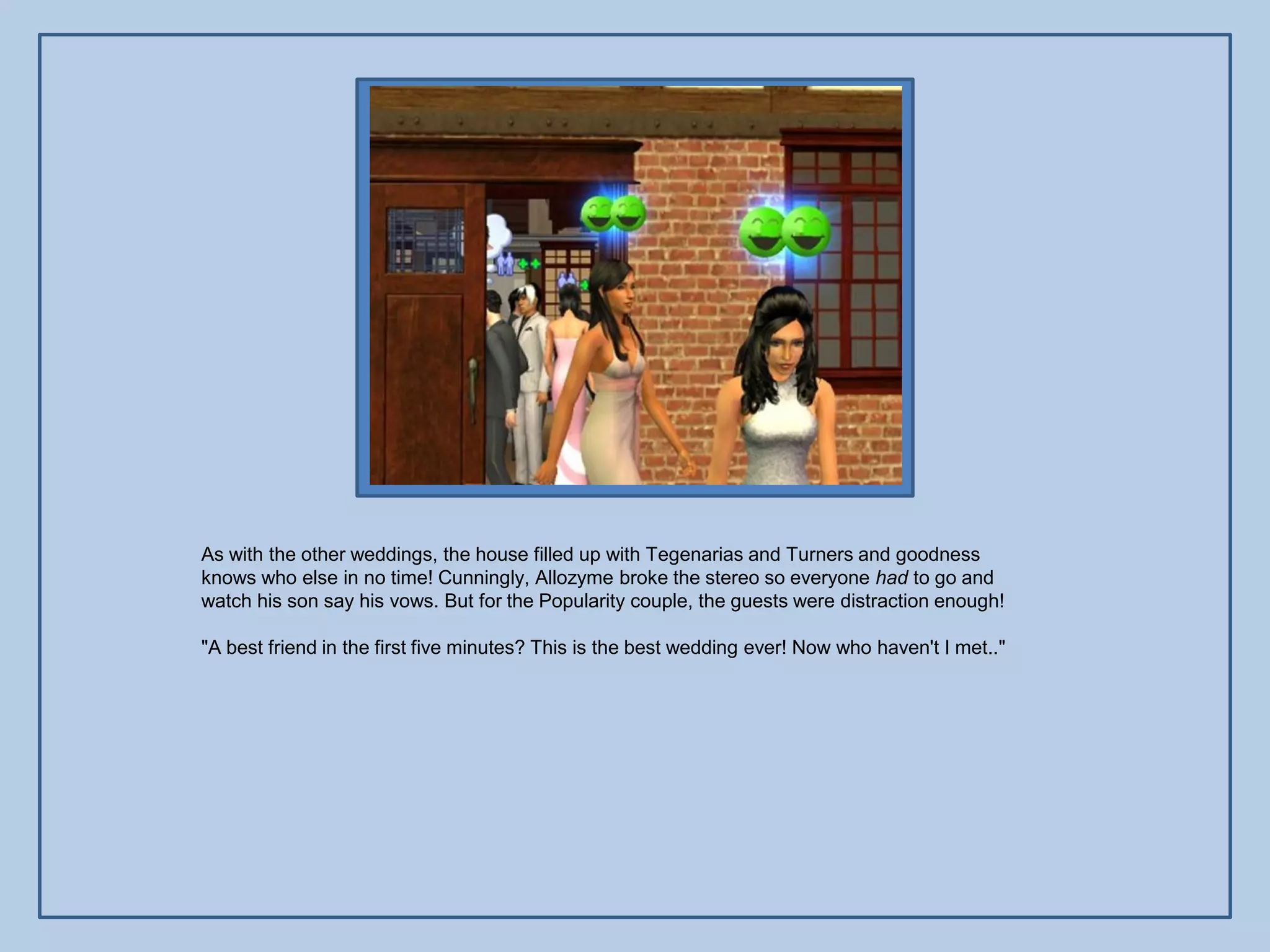 As with the other weddings, the house filled up with Tegenarias and Turners and goodness
knows who else in no time! Cunningly, Allozyme broke the stereo so everyone had to go and
watch his son say his vows. But for the Popularity couple, the guests were distraction enough!

"A best friend in the first five minutes? This is the best wedding ever! Now who haven't I met.."
 