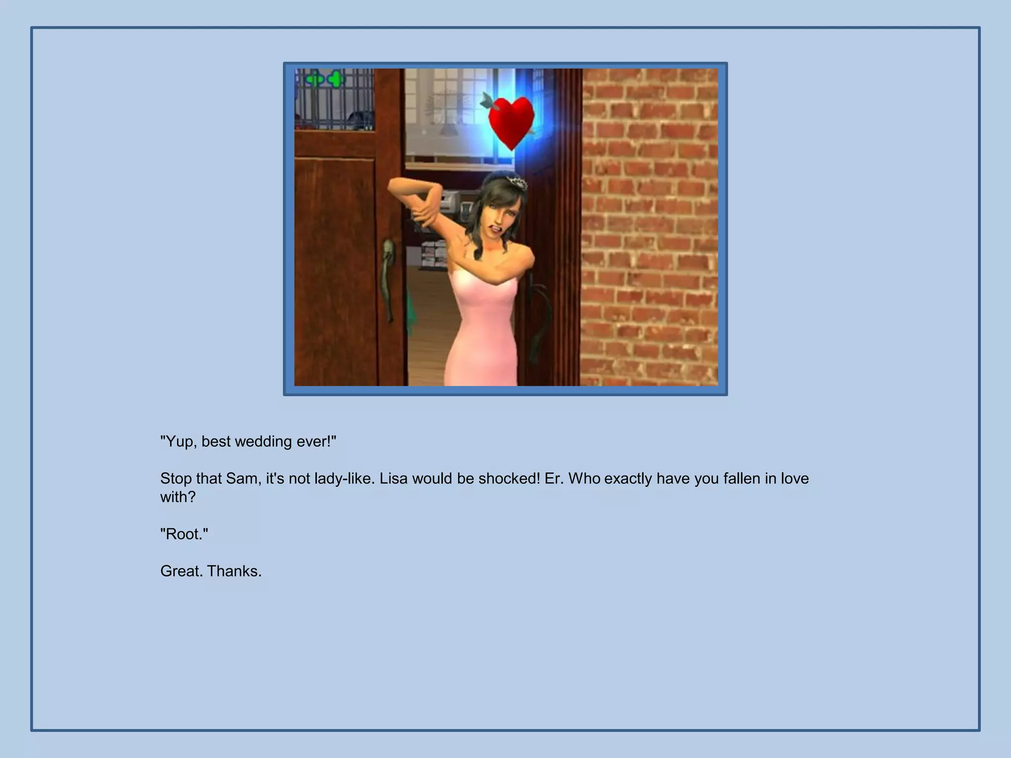 "Yup, best wedding ever!"

Stop that Sam, it's not lady-like. Lisa would be shocked! Er. Who exactly have you fallen in love
with?

"Root."

Great. Thanks.
 