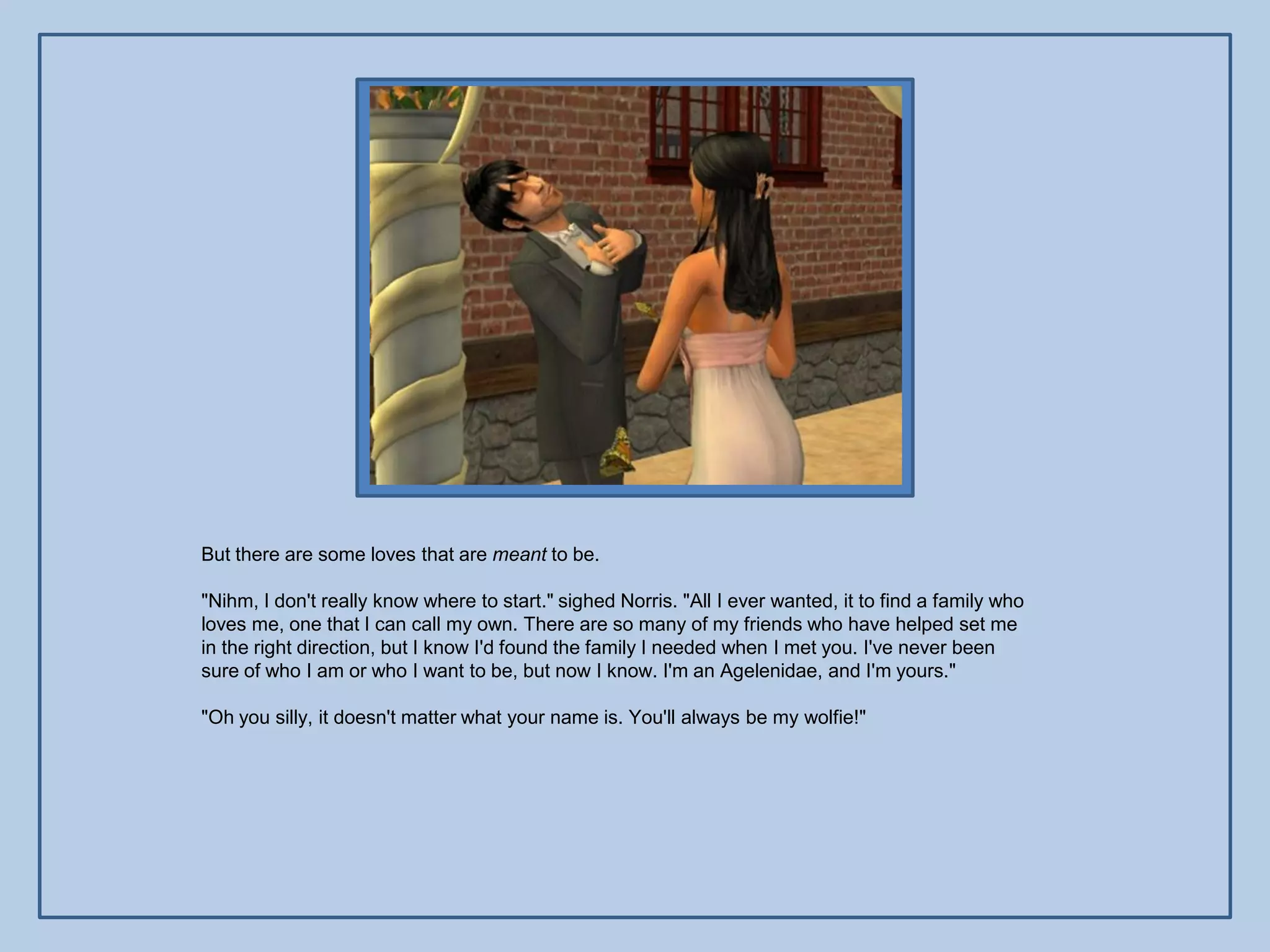 But there are some loves that are meant to be.

"Nihm, I don't really know where to start." sighed Norris. "All I ever wanted, it to find a family who
loves me, one that I can call my own. There are so many of my friends who have helped set me
in the right direction, but I know I'd found the family I needed when I met you. I've never been
sure of who I am or who I want to be, but now I know. I'm an Agelenidae, and I'm yours."

"Oh you silly, it doesn't matter what your name is. You'll always be my wolfie!"
 