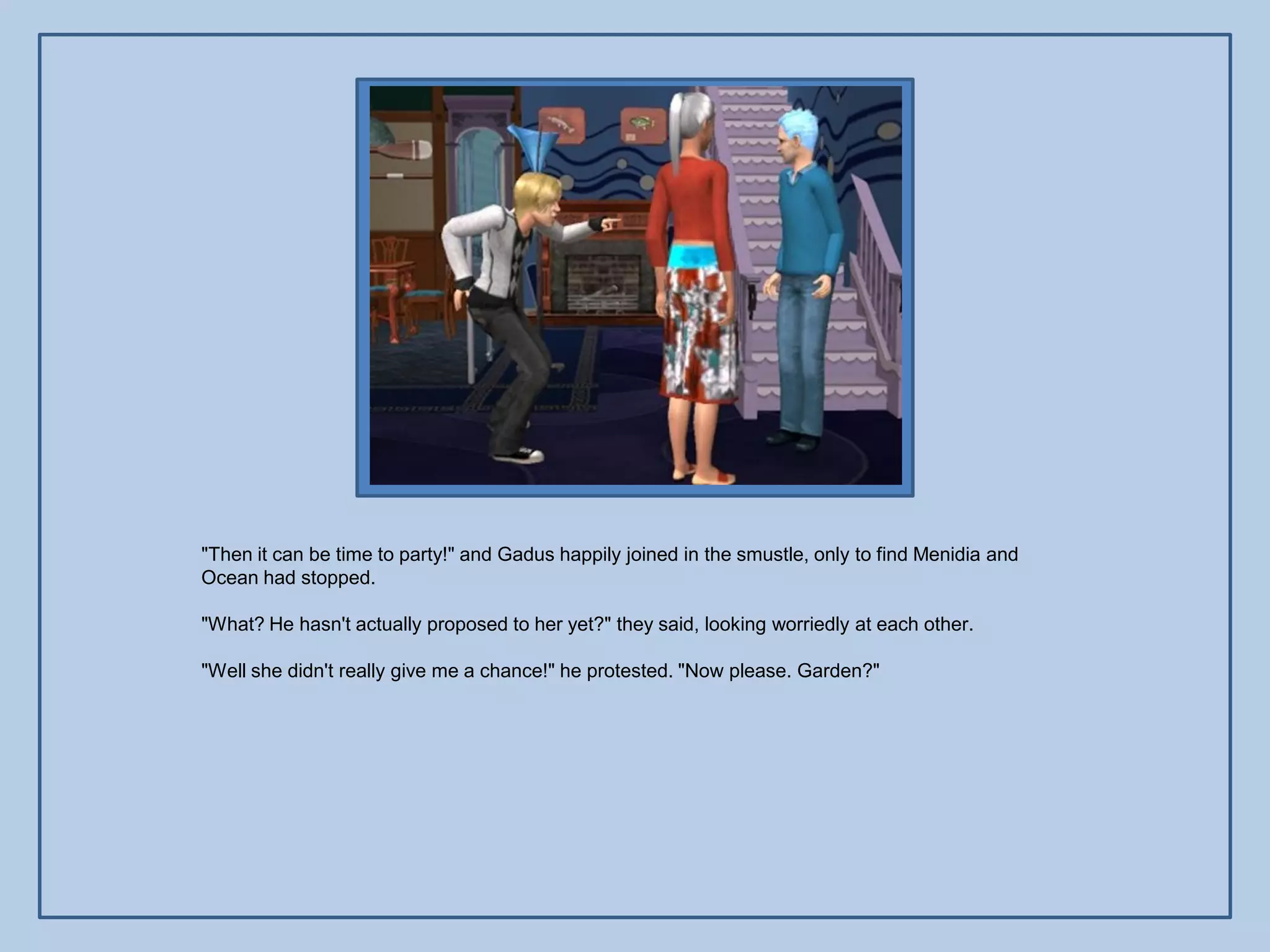 "Then it can be time to party!" and Gadus happily joined in the smustle, only to find Menidia and
Ocean had stopped.

"What? He hasn't actually proposed to her yet?" they said, looking worriedly at each other.

"Well she didn't really give me a chance!" he protested. "Now please. Garden?"
 