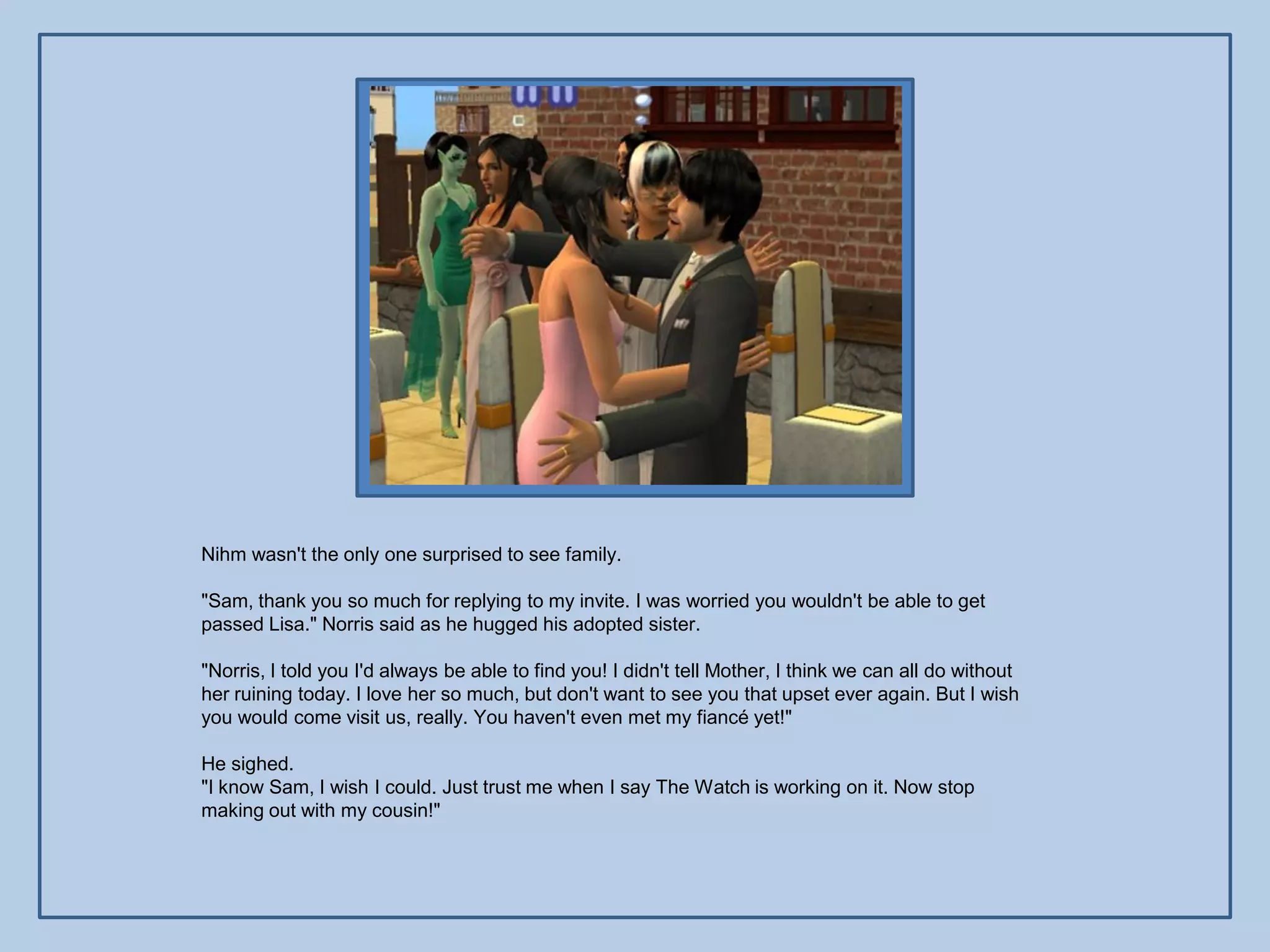 Nihm wasn't the only one surprised to see family.

"Sam, thank you so much for replying to my invite. I was worried you wouldn't be able to get
passed Lisa." Norris said as he hugged his adopted sister.

"Norris, I told you I'd always be able to find you! I didn't tell Mother, I think we can all do without
her ruining today. I love her so much, but don't want to see you that upset ever again. But I wish
you would come visit us, really. You haven't even met my fiancé yet!"

He sighed.
"I know Sam, I wish I could. Just trust me when I say The Watch is working on it. Now stop
making out with my cousin!"
 