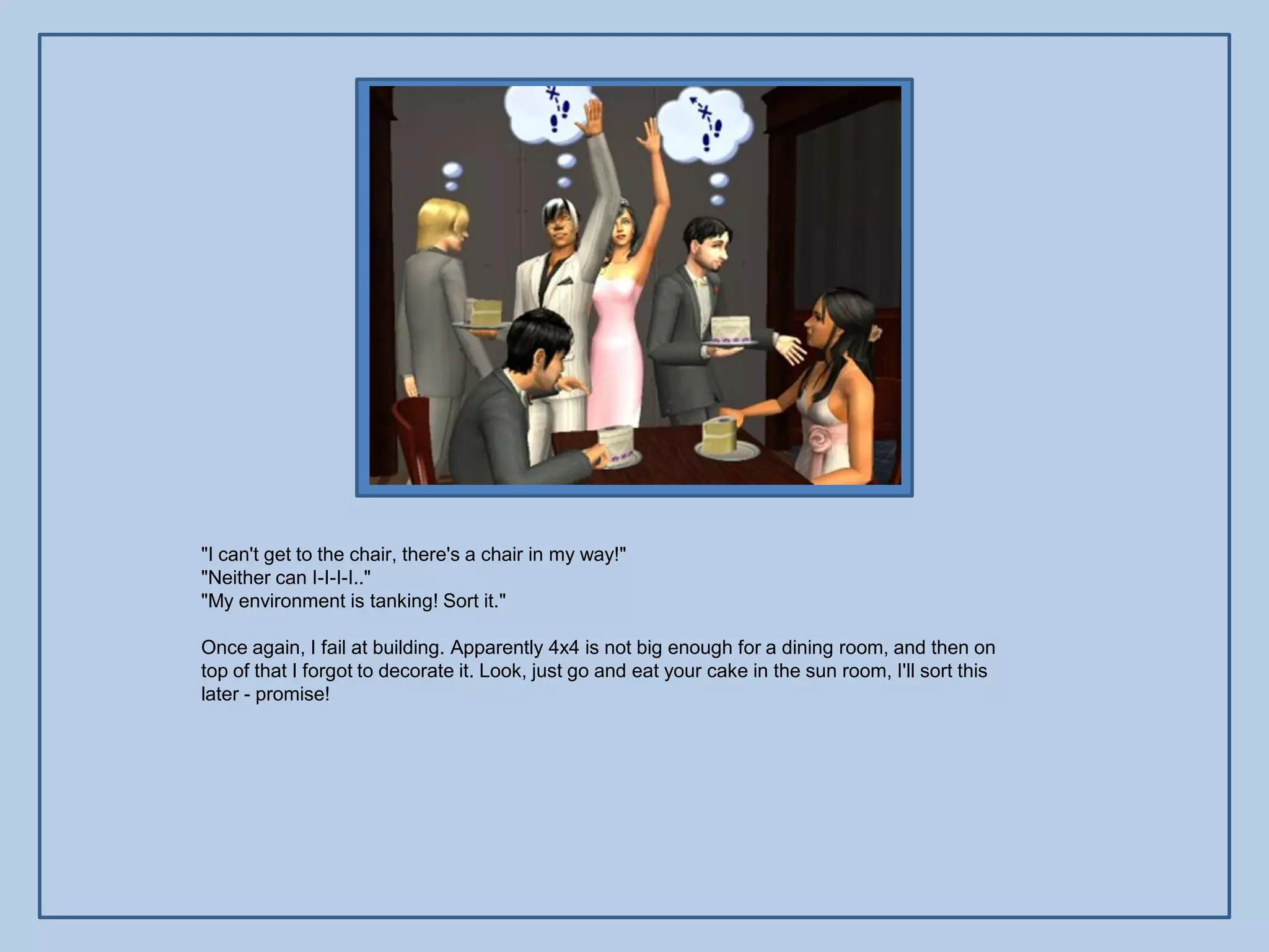 "I can't get to the chair, there's a chair in my way!"
"Neither can I-I-I-I.."
"My environment is tanking! Sort it."

Once again, I fail at building. Apparently 4x4 is not big enough for a dining room, and then on
top of that I forgot to decorate it. Look, just go and eat your cake in the sun room, I'll sort this
later - promise!
 
