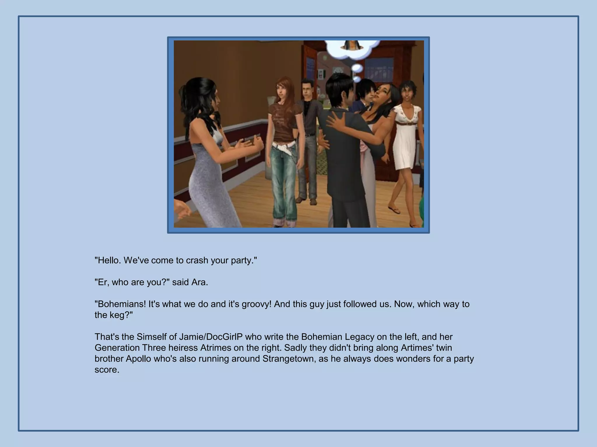 "Hello. We've come to crash your party."

"Er, who are you?" said Ara.

"Bohemians! It's what we do and it's groovy! And this guy just followed us. Now, which way to
the keg?"

That's the Simself of Jamie/DocGirlP who write the Bohemian Legacy on the left, and her
Generation Three heiress Atrimes on the right. Sadly they didn't bring along Artimes' twin
brother Apollo who's also running around Strangetown, as he always does wonders for a party
score.
 