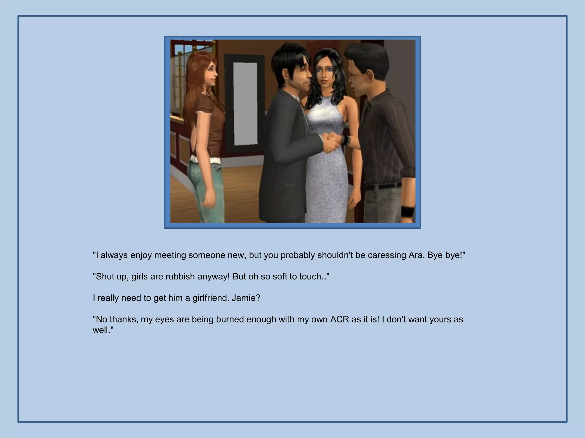 "I always enjoy meeting someone new, but you probably shouldn't be caressing Ara. Bye bye!"

"Shut up, girls are rubbish anyway! But oh so soft to touch.."

I really need to get him a girlfriend. Jamie?

"No thanks, my eyes are being burned enough with my own ACR as it is! I don't want yours as
well."
 